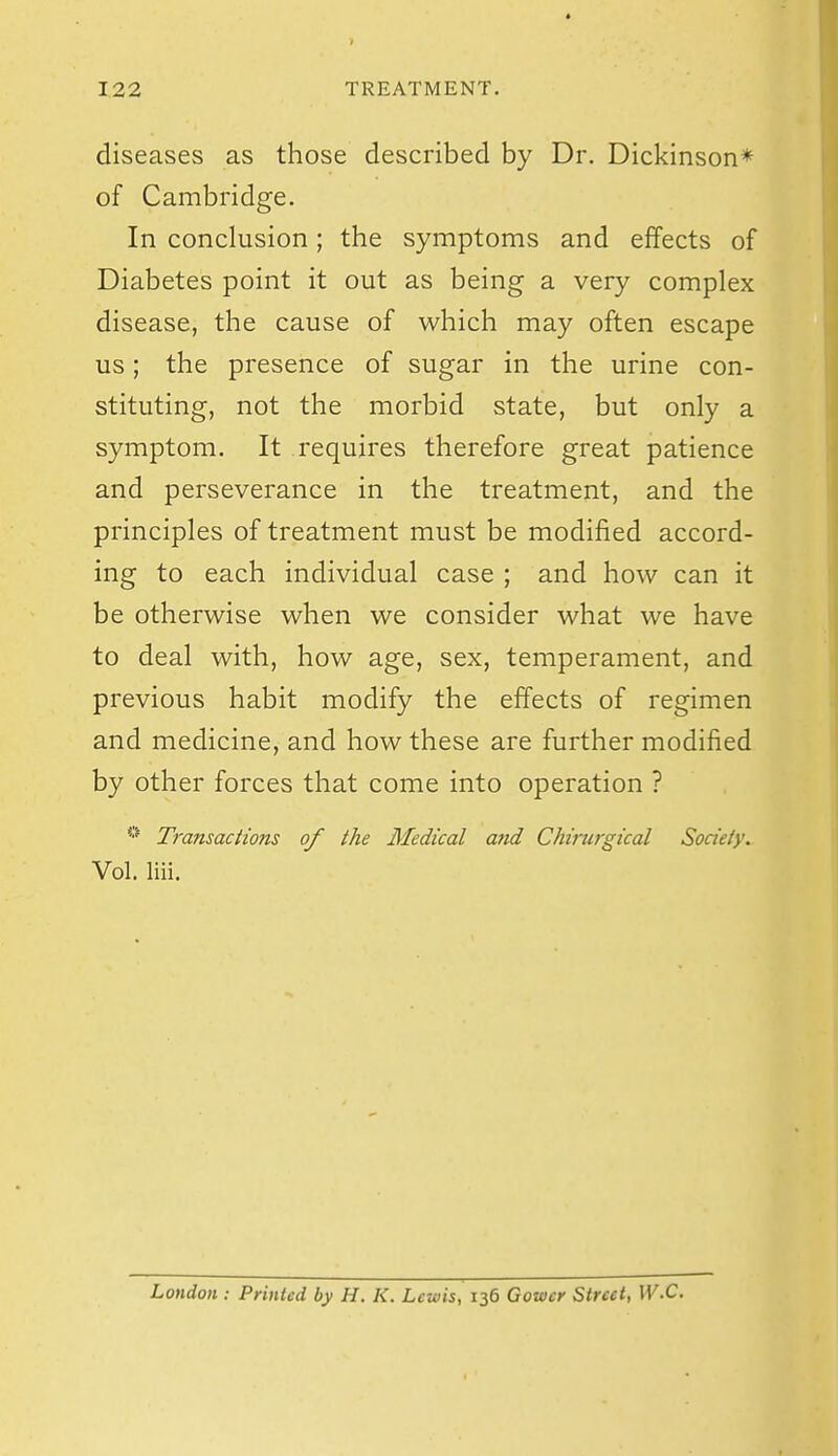 diseases as those described by Dr. Dickinson* of Cambridge. In conclusion; the symptoms and effects of Diabetes point it out as being a very complex disease, the cause of which may often escape us; the presence of sugar in the urine con- stituting, not the morbid state, but only a symptom. It requires therefore great patience and perseverance in the treatment, and the principles of treatment must be modified accord- ing to each individual case ; and how can it be otherwise when we consider what we have to deal with, how age, sex, temperament, and previous habit modify the effects of regimen and medicine, and how these are further modified by other forces that come into operation ? Transactions of the Medical aftd Chirurgical Society. Vol. liii. London : Printed by H. K. Lewis, 136 Gower Street, W.C.
