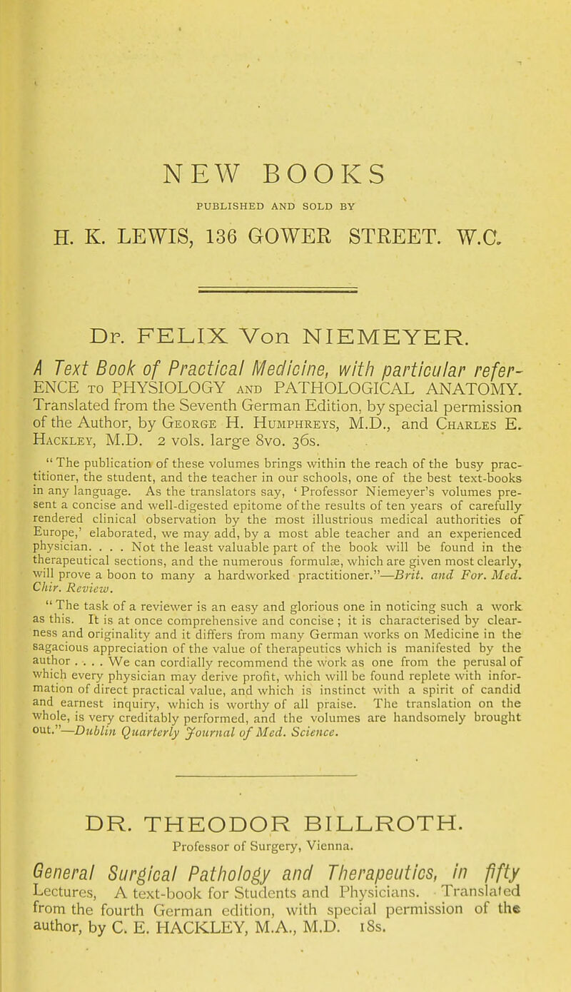 NEW BOOKS PUBLISHED AND SOLD BY H. K. LEWIS, 136 GOWER STREET. W.C. Dr. FELIX Von NIEMEYER. k Text Book of Practical Medicine, with particular refer- ENCE TO PHYSIOLOGY and PATHOLOGICAL ANATOMY. Translated from the Seventh German Edition, by special permission of the Author, by George H. Humphreys, M.D., and Charles E. Hackley, M.D. 2 vols, larg-e 8vo. 36s.  The publication of these volumes brings within the reach of the busy prac- titioner, the student, and the teacher in our schools, one of the best text-books in any language. As the translators say, ' Professor Niemeyer's volumes pre- sent a concise and well-digested epitome of the results often years of carefully rendered clinical observation by the most illustrious medical authorities of Europe,' elaborated, we may add, by a most able teacher and an experienced physician. . . . Not the least valuable part of the book will be found in the therapeutical sections, and the numerous formulas, which are given most clearly, will prove a boon to many a hardworked practitioner.—Brit, and For. Med. Chir. Review.  The task of a reviewer is an easy and glorious one in noticing such a work as this. It is at once comprehensive and concise ; it is characterised by clear- ness and originality and it differs from many German works on Medicine in the sagacious appreciation of the value of therapeutics which is manifested by the author .... We can cordially recommend the work as one from the perusal of which every physician may derive profit, which will be found replete with infor- mation of direct practical value, and which is instinct with a spirit of candid and earnest inquiry, which is worthy of all praise. The translation on the whole, is very creditably performed, and the volumes are handsomely brought out.—Dublin Quarterly journal of Med. Science. DR. THEODOR BILLROTH. Professor of Surgery, Vienna. General Surgical Pathology and Therapeutics, in fifty Lectures, A text-book for Students and Physicians. Translated from the fourth German edition, with special permission of the author, by C. E. HACKLEY, M.A., M.D. i8s.