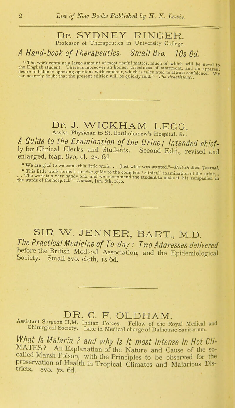 Dr. SYDNEY RINGER. Professor of Therapeutics in University College. A Hand-book of Therapeutics. Small 8vo. 10s 6d.  The work contains a large amount of most useful matter, much of which will be novel to the English student. There is moreover an honest directness of statement, and an apparent desire to balance opposing opinions with candour, which is calculated to attract confidence We can scarcely doubt that the present edition will be quickly sold.—The Practitioner. Dr. J. WICKHAM LEGG, Assist. Physician to St. Bartholomew's Hospital. &c. A Guide to the Examination of the Urine; intended chief- ly for Clinical Clerks and Students. Second Edit., revised and enlarged, fcap. 8vo, cl. 2s. 6d,  We are glad to welcome this little work. . . Just what %vas wanted.—BriteA Med. Journal. This little work forms a concise guide to the complete ' clinical' examination of the urine. . ;h.T„,tZ° f a very handy one, and we recommend the student to make it his companion in the wards of the hospital.—La^cei, Jan. 8th, 1870. i*' m SIR W. JENNER, BART., M.D. The Practical Medicine of To-day: Two Addresses delivered before the British Medical Association, and the Epidemiolog-ical Society. Small 8vo. cloth, is 6d. DR. C. F. OLDHAM. Assistant Surgeon H.M. Indian Forces. Fellow of the Royal Medical and Chirurgical Society. Late in Medical charge of Dalhousie Sanitarium. What is Malaria ? and why is it most intense in Hot Cli- MATES ? An Explanation of the Nature and Cause of the so- called Marsh Poison, with the Principles to be observed for the preservation of Health in Tropical Climates and Malarious Dis- tricts. 8vo. 7s. 6d.