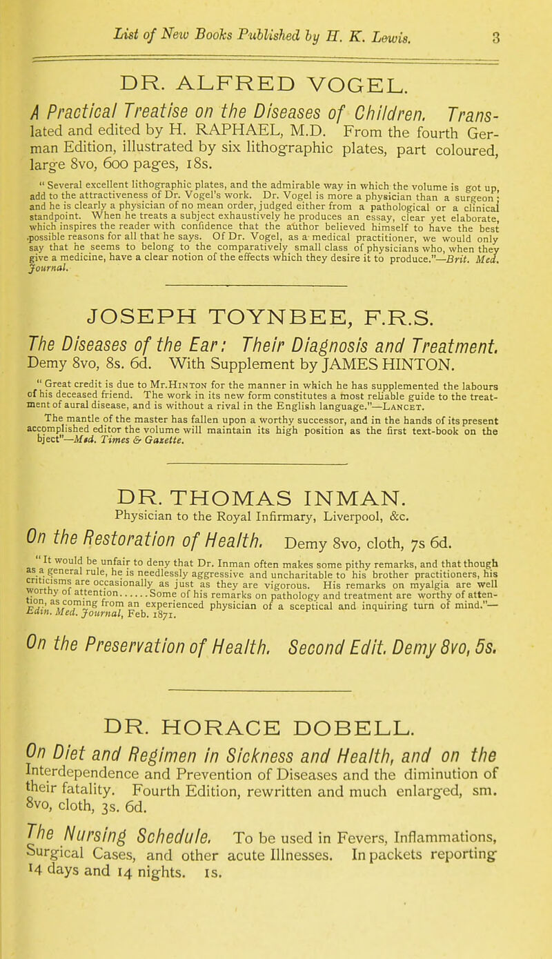 DR. ALFRED VOGEL. A Practical Treatise on the Diseases of Ciiildren. Trans- ited and edited by H. RAPHAEL, M.D. From the fourth Ger- man Edition, illustrated by six lithog-raphic plates, part coloured, large 8vo, 600 pag-es, 18s.  Several excellent lithographic plates, and the admirable way in which the volume is got up add to the attractiveness of Dr. Vogel's work. Dr. Vogel is more a physician than a surgeon ; and he is clearly a physician of no mean order, judged either from a pathological or a clinical standpoint. When he treats a subject exhaustively he produces an essay, clear yet elaborate which inspires the reader with confidence that the a-iithor believed himself to have the best .possible reasons for all that he says. Of Dr. Vogel, as a medical practitioner, we would only say that he seems to belong to the comparatively small class of physicians who, when they give a medicine, have a clear notion of the effects which they desire it to produce.—Bnf. Med, Journal. JOSEPH TOYNBEE, F.R.S. The Diseases of the Ear: Their Diagnosis and Treatment. Demy 8vo, 8s. 6d. With Supplement by JAMES HINTON.  Great credit is due to Mr.HiNTON for the manner in which he has supplemented the labours of his deceased friend. The work in its new form constitutes a most reliable guide to the treat- ment of aural disease, and is without a rival in the English language.—Lancet. The mantle of the master has fallen upon a worthy successor, and in the hands of its present accomplished editor the volume will maintain its high position as the first text-book on the bject—itf#d. Times & Gazette. DR. THOMAS INMAN. Physician to the Royal Infirmary, Liverpool, &c. On the Restoration of Heaith. Demy 8vo, cloth, 7s 6d.  It would be unfair to deny that Dr. Inman often makes some pithy remarks, and that though as a general rule, he is needlessly aggressive and uncharitable to his brother practitioners, his criticisms are occasionally as just as they are vigorous. His remarks on myalgia are well wortny ol attention Some of his remarks on pathology and treatment are worthy of atten- pT'''L'^°Jlv^^ experienced physician of a sceptical and inquiring turn of mind.— i^am. Med. Journal, Feb. 1871. On the Preservation of Heaith. Second Edit, Demy 8vo, 5s. DR. HORACE DOBELL. On Diet and Regimen in Siclcness and Heaith, and on the Interdependence and Prevention of Diseases and the diminution of their fatality. Fourth Edition, rewritten and much enlarged, sm. 8vo, cloth, 3s. 6d. The Nursing Schedule. To be used in Fevers, Inflammations, Surgical Cases, and other acute Illnesses. In packets reporting- H days and 14 nig-hts. is.