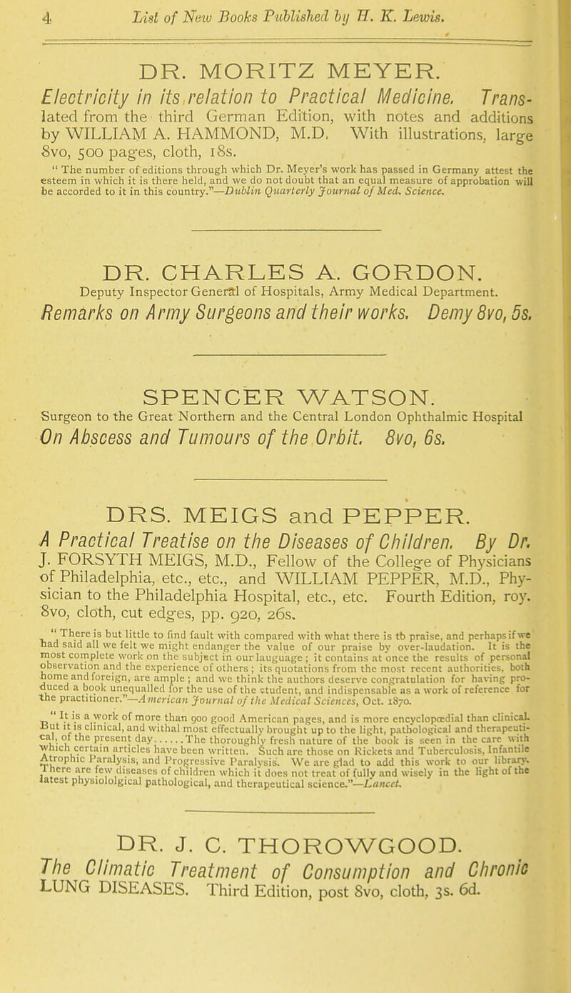 DR. MORITZ MEYER. Electricity in its,relation to Practical Medicine. Trans- lated from the third German Edition, with notes and additions by WILLIAM A. HAMMOND, M.D, With illustrations, large 8vo, 500 iDag-es, cloth, i8s.  The number of editions through which Dr. Meyer's work has passed in Germany attest the esteem in which it is there held, and we do not doubt that an equal measure of approbation will be accorded to it in this country.—Dublin Quarterly jfourital of Med, Science. DR. CHARLES A. GORDON. Deputy Inspector General of Hospitals, Army Medical Department. Remarks on Army Surgeons and their works. Demy 8vo, 5s. SPENCER WATSON. Surgeon to the Great Northern and the Central London Ophthalmic Hospital On Abscess and Tumours of the Orbit. 8vo, 6s. DRS. MEIGS and PEPPER. A Practical Treatise on the Diseases of Children. By Dr. J. FORSYTH MEIGS, M.D., Fellow of the Colleg-e of Physicians of Philadelphia, etc., etc., and WILLIAM PEPPER, M.D., Phy- sician to the Philadelphia Hospital, etc., etc. Fourth Edition, roy. 8vo, cloth, cut edg-es, pp. 920, 26s, There is but little to find fault with compared with what there is tb praise, and perhapsif we had said all we felt we might endanger the value of our praise by over-laudation. It is the most cornplete work on the subject in our language ; it contains at once the results of personal observation and the experience of others ; its'quotations from the most recent .-luthoritics, both home and foreign, are ample ; and we think the authors deserve congratulation for having pro- duced a book unequalled for the use of the cturient, and indispensabfe as a work of reference for the practitioner.—/I merican Journal of the Medical Sciences, Oct. 187a ' It is a work of more than 900 good American pages, and is more cncyclopccdial than clinical J3ut It IS clmical, and withal most effectually brought up to the light, pathological and therapeuti- cal, of the present day The thoroughly fresh nature of the book is seen in the care with ■which ccrtam articles have been written. Such are those on Rickets and Tuberculosis, Infantile Atrophic Paralysis, and Progressive Par.ilysis. We are glad to add this work to our librar)'. 1 here are few diseases of children which it does not treat of fully and wisely in the light of the latest physiololgical pathological, and therapeuUcal science.—Lancet. DR. J. C. THOROWGOOD. The Climatic Treatment of Consumption and Chronic LUNG DISEASES. Third Edition, post Svo, cloth, 3s. 6d.