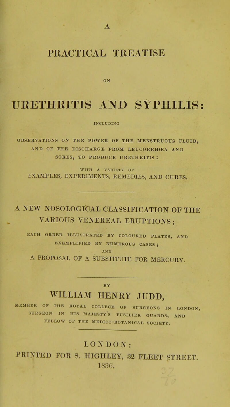 PRACTICAL TREATISE ON URETHRITIS AND SYPHILIS INCLUDING OBSERVATIONS ON THE POWER OF THE MENSTRUOTTS FLUID, AND OF THE DISCHARGE FROM LEUCORRHCEA AND SORES, TO PRODUCE URETHRITIS : WITH A VAIIIETY OF EXAMl'LES, EXPERIMENTS, REMEDIES, AND CURES. A NEW NOSOLOGliCAL CLASSIFICATION OF THE VARIOUS VENEREAL ERUPTIONS; EACH ORDER ILLUSTRATED BY COLOURED PLATES, AND EXEMPLIFIED BY NUMEROUS CASES ; AND A PROPOSAL OF A SUBSTITUTE FOR MERCURY. BY WILLIAM HENRY JUDD, MEMBER OF THE ROYAL COLLEGE OF SURGEONS IN LONDON, SURGEON IN HIS MAJESTy's FUSILIER GUARDS, AND FELLOW OF THE MEDICO-BOTANICAL SOCIETY. LONDON: PRINTED FOR S. HIGHLEY, 32 FLEET STREET. 1836.