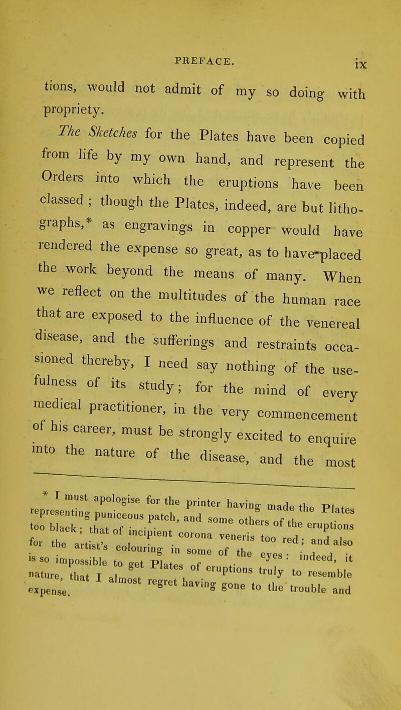 tions, would not admit of my so doing with propriety. The Sketches for the Plates have been copied from life by my own hand, and represent the Orders into which the eruptions have been classed ; though the Plates, indeed, are but litho- graphs,* as engravings in copper would have rendered the expense so great, as to have-placed the work beyond the means of many. When we reflect on the multitudes of the human race that are exposed to the influence of the venereal disease, and the sufferings and restraints occa- sioned thereby, I need say nothing of the use- fulness of its study; for the mind of every medical practitioner, in the very commencement of his career, must be strongly excited to enquire mto the nature of the disease, and the most * I must apologise for the printer having made the P. . representing puniceous patch, and some othL f too black • thn^ of • • / ^ eruptions oiacK. that of incipient corona veneris too red • oI for the artist's colouring in some of th. • T i«so impossible to get pLes nf V = ature, that I a l . u ''P*'' ^^^'^ ^« ^•^^^'ble expense ' ^« tl'^ trouble and