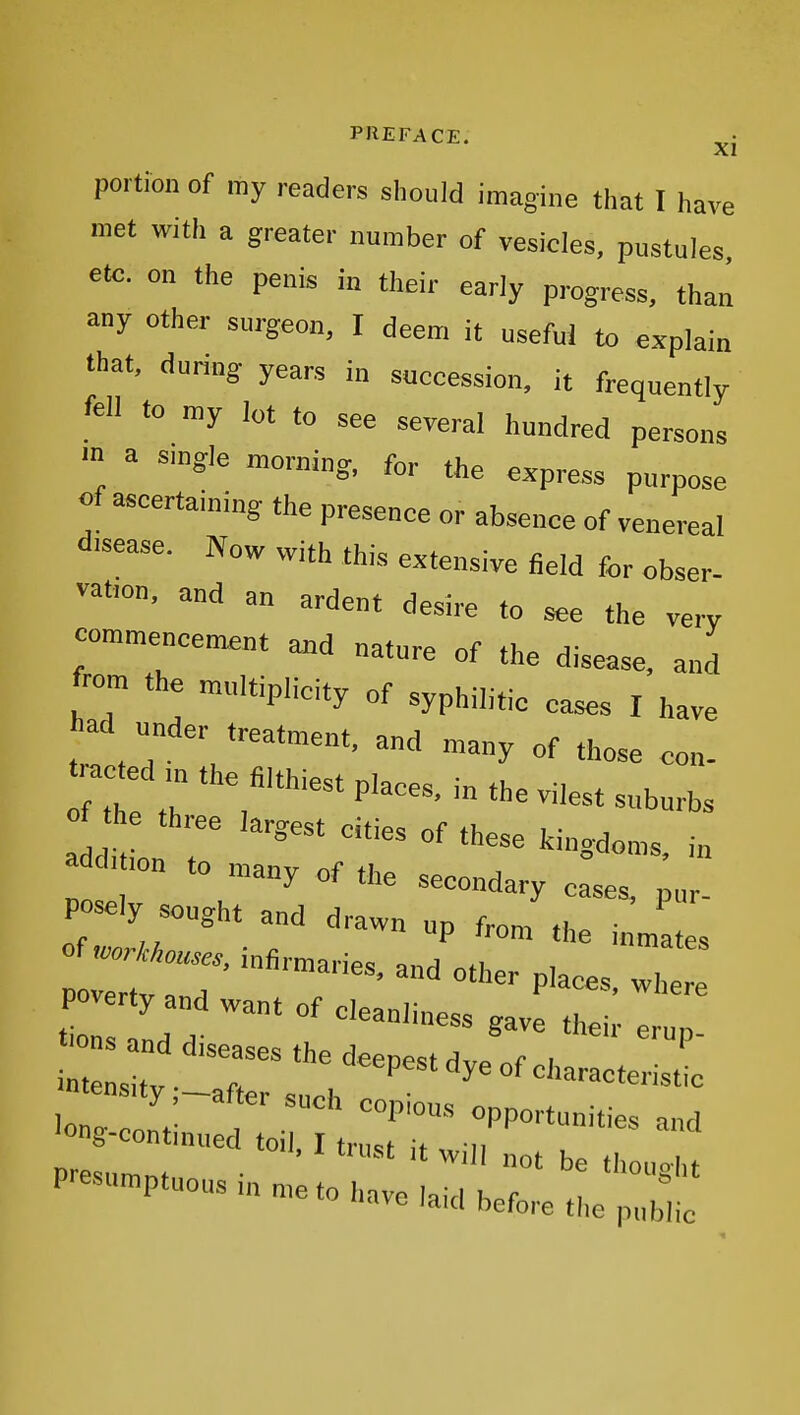 portion Of my readers should imagine that I have met with a greater number of vesicles, pustules etc. on the penis in their early progress, than any other surgeon, I deem it useful to explain that, during years in succession, it frequently fell to my lot to see several hundred persons m a single morning, for the express purpose «f ascertaining the presence or absence of venereal d.sease. Now with this extensive field for obser- vatron, and an ardent desire to see the very commencement and nature of the disease, and from the multiplicity of syphilitic cases I have had under treatment, and „a„y of those con- raced m the filthiest places, in the vilest suburbs 0 t e three largest cities of these kingdoms, i„ C t.on to many of the secondary case, p ur- posely sought and drawn up from the i m tes i„fi™,,,,^ ^^^^^ poverty and want of cleanliness gave thei e up —p^-nmit:;::--::::;: