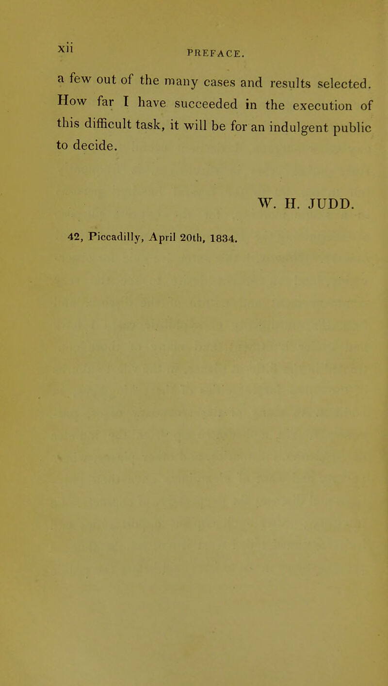 a few out of the many cases and results selected. How far T have succeeded in the execution of this difficult task, it will be for an indulgent public to decide. W. H. JUDD. 42, Piccadilly, April 20th, 1834.