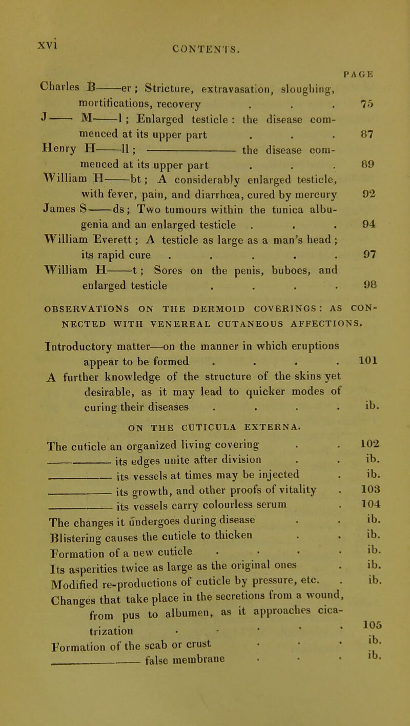 PAGE diaries B er ; Stricture, extravasation, slougliing, mortitications, recovery . , .75 J M- 1 ; Enlarged testicle : the disease com- menced at its upper part . . .87 Henry H 11 ; the disease com- menced at its upper part . . .89 Will iam U bt; A considerably enlarged testicle, with fever, pain, and diarrhoea, cured by mercury 92 James S ds; Tvi'o tumours within the tunica albu- genia and an enlarged testicle . . .94 William Everett; A testicle as large as a man's head ; its rapid cure . . ... 97 William H 1; Sores on the penis, buboes, and enlarged testicle . . . .98 OBSERVATIONS ON THE DERMOID COVERINGS: AS CON- NECTED WITH VENEREAL CUTANEOUS AFFECTIONS. Introductory matter—on the manner in which eruptions appear to be formed .... A further knowledge of the structure of the skins yet desirable, as it may lead to quicker modes of curing their diseases .... ON THE CUTICULA EXTERNA. The cuticle an organized living covering its edges unite after division its vessels at times may be injected its growth, and other proofs of vitality its vessels carry colourless serum The changes it undergoes during disease Blistering causes the cuticle to thicken Formation of a new cuticle .... Its asperities twice as large as the original ones Modified re-productions of cuticle by pressure, etc. . Changes that take place in the secretions from a wound, from pus to albumen, as it approaches cica- trization . • • • • Formation of the scab or crust , false membrane 101 ib. 102 ib. ib. 103 104 ib. ib. ib. ib. ib. 105 ib.