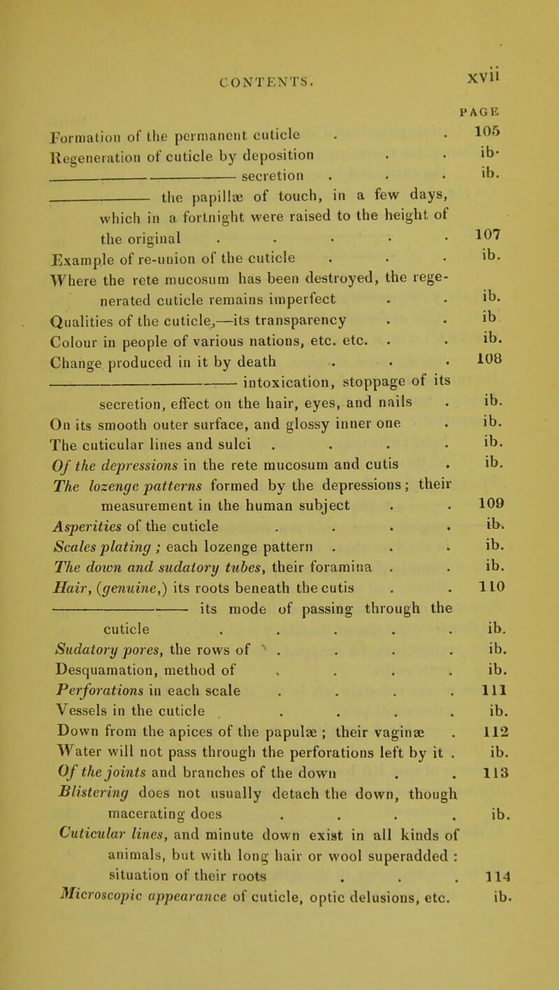 CONTENTS. XVll PAGB Formation of the pcrmanoiit cuticle . • 1^'^ Regeneration of cuticle by deposition . . ib- secretion . . . ib. tlie papillae of touch, in a few days, which in a fortnight were raised to the height of the original . • • • .107 Example of re-uuion of the cuticle . . . ib. Where the rete mucosum has been destroyed, the rege- nerated cuticle remains imperfect • . ib. Qualities of the cuticle,—its transparency . . ib Colour in people of various nations, etc. etc. . . ib. Change produced in it by death . . • intoxication, stoppage of its secretion, effect on the hair, eyes, and nails . ib. On its smooth outer surface, and glossy inner one . ib. The cuticular lines and sulci . . . . ib. Of the depressions in the rete mucosum and cutis . ib. The lozenge patterns formed by the depressions; their measurement in the human subject . . 109 Asperities of the cuticle .... ib- )Sca/es^Zafm^; each lozenge pattern . . , ib. The doion and sudatory tubes, their foramina . . ib. flair, ((jfCMitme,) its roots beneath the cutis . .110 ■ its mode of passing through the cuticle . . . . . ib. Sudatory pores, the rows of  . . . . ib. Desquamation, method of , . . . ib. Per/b?af /ons in each scale . . . .111 Vessels in the cuticle . . . . ib. Down from the apices of the papulae ; their vaginae . 112 Water will not pass through the perforations left by it . ib. Of the joints and branches of the down . .113 Blistering does not usually detach the down, though macerating does . . . . ib. Cuticular lines, and minute down exist in all kinds of animals, but with long hair or wool superadded : situation of their roots . . . 114 Microscopic appearance of cuticle, optic delusions, etc. ib.