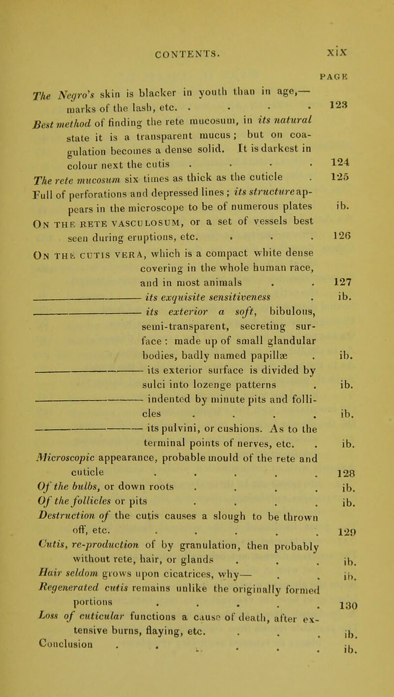 PAGK The Negro's skin is blacker in youth than in age,— marks of the lasli, etc. .... 123 Best method of finding the rete iniicosum, in its natural state it is a transparent mucus; but on coa- gulation becomes a dense solid. It is darkest in colour next the cutis .... 124 The rete mucosum six times as thick as the cuticle . 125 Full of perforations and depressed lines; its structure ap- pears in the microscope to be of numerous plates ib. On the rete vasculosum, or a set of vessels best seen during eruptions, etc. . . .126 On THt CUTIS VERA, which is a compact white dense coverins in the whole human race, and in most animals . . 127 its exquisite sensitiveness . ib. its exterior a soft, bibulous, semi-transparent, secreting sur- face : made up of small glandular bodies, badly named papillee . ib. its exterior surface is divided by sulci into lozenge patterns . ib. indented by minute pits and folli- cles . . . . ib. itspulvini, or cushions. As to the terminal points of nerves, etc. . ib. Microscopic appearance, probable mould of the rete and cuticle . . . . .128 Of the bulbs, or down roots . . . . ib. Of the follicles or pits . . . . ib. Destruction of the cutis causes a slough to be thrown off, etc. • . . . . 129 Cutis, re-production of by granulation, then probably without rete, hair, or glands . . . ib. Hair seldom grows upon cicatrices, why— . . Regenerated cutis remains unlike the originally formed portions . . . , .130 Loss of cuticular functions a causo of death, after ex- tensive burns, flaying, etc. . . . ib Conclusion ... ** ■ • . ID.