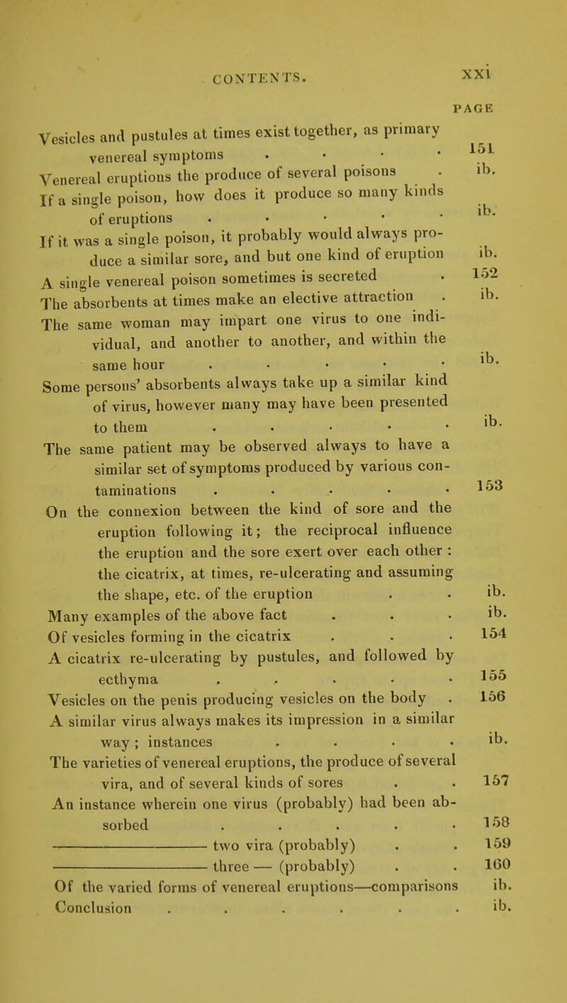 PAGE Vesicles and pustules at times exist together, as primary venereal symptoms . • • • Venereal eruptions the produce of several poisons . ib. If a single poison, how does it produce so many kinds of eruptions . • • • . ib. If it was a single poison, it probably would always pro- duce a similar sore, and but one kind of eruption ib. A single venereal poison sometimes is secreted . lo2 The absorbents at times make an elective attraction . ib. The same woman may impart one virus to one indi- vidual, and another to another, and within the same hour . • • • . ib. Some persons' absorbents always take up a similar kind of virus, however many may have been presented to them . . . . • 'b- The same patient may be observed always to have a similar set of symptoms produced by various con- taminations . . . • .153 On the connexion between the kind of sore and the eruption following it; the reciprocal influence the eruption and the sore exert over each other : the cicatrix, at times, re-ulcerating and assuming the shape, etc. of the eruption . • ib* Many examples of the above fact . . . ib. Of vesicles forming in the cicatrix . . • 154 A cicatrix re-ulcerating by pustules, and followed by ecthyma . . • • .155 Vesicles on the penis producing vesicles on the body . 156 A similar virus always makes its impression in a similar way; instances . . • . ib. The varieties of venereal eruptions, the produce of several vira, and of several kinds of sores . . 157 An instance wherein one virus (probably) had been ab- sorbed . . . . .158 two vira (probably) . . 159 three — (probably) . . 160 Of the varied forms of venereal eruptions—comparisons ib. Conclusion .... . . ib