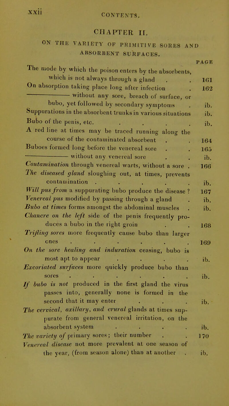 CONTENTS. CHAPTER ir. ON THIi VARIIiTY OF PRIMITIVE SORRS AND AnSORBENT SURFACES. PAGE The mode by which the poison enters by the absorbents, which is not always through a gland . . 101 On absorption taking place long after infection . 162 without any sore, breach of surface, or bubo, yet followed by secondary symptoms . ib. Suppurations in the absorbent trunks in various situations ib. Bubo of the penis, etc. . . . . ib. A red line at times may be traced running along the course of the contaminated absorbent . , 164 Buboes formed long before the venereal sore . . 165 without any venereal sore . . ib. Contamination through venereal warts, without a sore . 166 The diseased gland sloughing out, at times, prevents contamination . . . . . ib. Will pus from a suppurating bubo produce the disease ? 167 Venereal pus modified by passing through a gland . ib. Bubo at times forms amongst the abdominal muscles . ib. Chancre on the left side of the penis frequently pro- duces a bubo in the right groin . . 168 Trifling sores more frequently cause bubo than larger ones . . . . , .169 On the sore healing and induration ceasing, bubo is most apt to appear . . , . ib. Excoriated surfaces more quickly produce bubo than sores . . . . . . ib. If bubo is not produced in the first gland the virus passes into, generally none is formed in the second that it may enter . . . ib. The cervical, axillary, and crural glands at times sup- purate from general venereal irritation, on the absorbent system . . . . ib. TAe mrte^j/o/primary sores ; their number . .170 Venereal disease not more prevalent at one season of the year, (from season alone) than at another . ib.