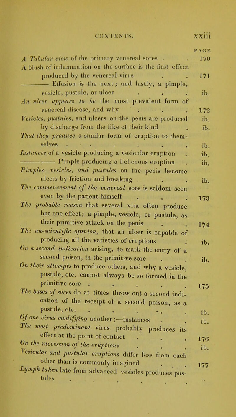 PAGE A 7><i«/a» t'ieu'of the primary venereal sores . .170 A blush of iiifianimation on the surface is the first efl'ect produced by the vtnereal virus . .171 Effusion is the next; and lastly, a pimple, vesicle, pustule, or ulcer . . . ib. An ulcer appears to be the most prevalent form of venereal disease, and why . . . 172 Vesicles, pustules, and ulcers on the penis are produced ib. by discharge from the like of their kind . lb. That they produce a similar form of eruption to them- selves . . . . . . ib. Instances of a vesicle producing- a vesicular eruption . ib. Pimple producing a lichenous eruption , ib. Pimples, vesicles, and pustules on the penis become ulcers by friction and breaking . . jb^ The commencement of the venereal sore is seldom seen even by the patient himself . . . ^73 The probable reason that several vira often produce but one effect; a pimple, vesicle, or pustule, as their primitive attack on the penis . . 174 The un-scientijic opinion, that an ulcer is capable of producing all the varieties of eruptions . ib. On a second indication arising, to mark the entry of a second poison, in the primitive sore . . ib. On their attempts to produce others, and why a vesicle, pustule, etc. cannot always be so formed in the primitive sore .... |iy5 The bases of sores do at times throw out a second indi- cation of the receipt of a second poison, as a pustule, etc. . . . ^ _ 0/o7ie mVws 7norfi/7/m9 another;—instances The most predominant virus probably produces its effect at the point of contact On the succession of the eruptions Vesicular and pustular eruptions differ less from each other than is commonly imagined Lymph taken late from advanced vesicles produces'pus tales . ^ ib. ib. 176 ib. 177