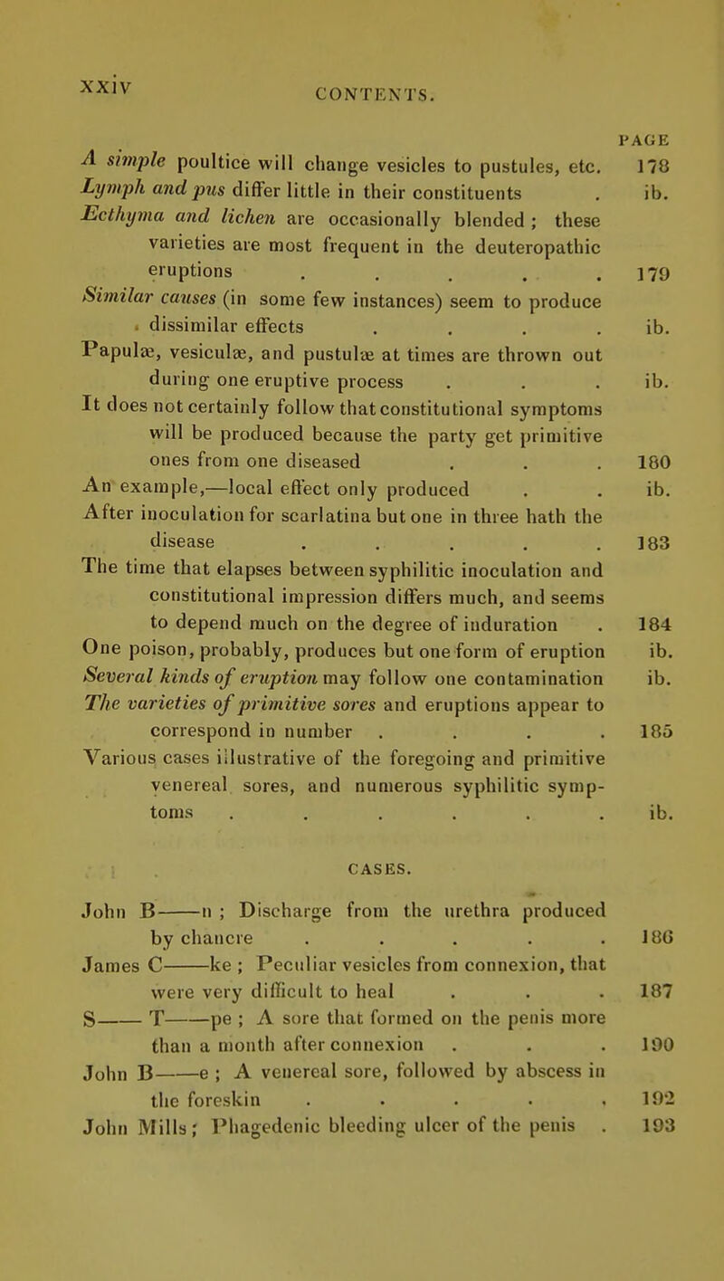 CONTENTS. PAGE A simple poultice will change vesicles to pustules, etc, 178 Lymph and pus differ little in their constituents . ib. Ecthyma and lichen are occasionally blended ; these varieties are most frequent in the deuteropathic eruptions . . . . .179 Similar catises (in some few instances) seem to produce . dissimilar effects . . , . ib. Papulje, vesiculee, and pustulve at times are thrown out during one eruptive process . . . ib. It does not certainly follow that constitutional symptoms will be produced because the party get primitive ones from one diseased . . . 180 Aff example,—local effect only produced . . ib. After inoculation for scarlatina but one in three hath the disease . . . , .183 The ti me that elapses between syphilitic inoculation and constitutional impression differs much, and seems to depend much on the degree of induration . 184 One poison, probably, produces but one form of eruption ib. Several kinds of eruption may follow one contamination ib. The varieties of primitive sores and eruptions appear to correspond in number . . . .185 Various cases illustrative of the foregoing and primitive venereal sores, and numerous syphilitic symp- toms ...... ib. CASES. John B n ; Discharge from the urethra produced by chancre . . . . . 18G James C ke ; Peculiar vesicles from connexion, that were very difficult to heal . . . 187 S T pe ; A sore that formed on the penis more than a month after connexion . . .190 John B e ; A venereal sore, followed by abscess in the foreskin . . . . ,192 John Mills; Phagedenic bleeding ulcer of the penis . 193