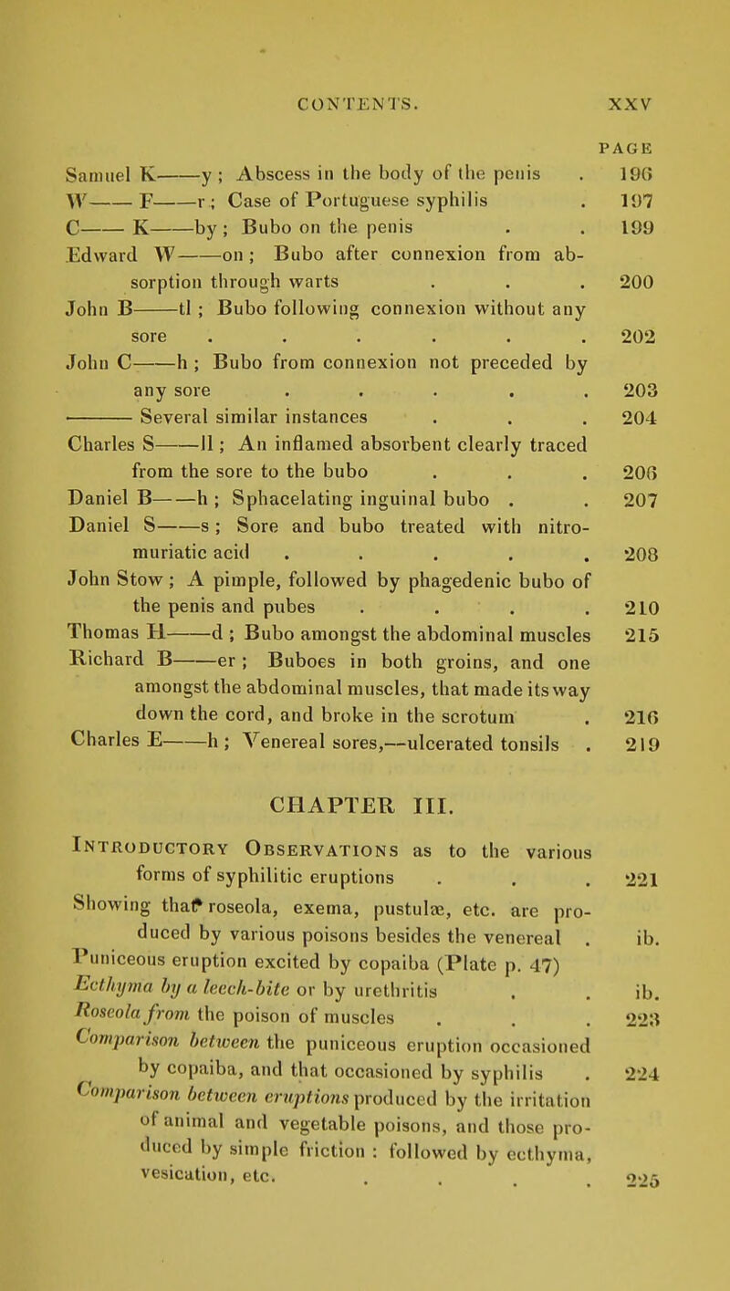 PAGE Samuel K y ; Abscess in the body of (he penis . 19G W F r ; Case of Portuguese syphilis . 11)7 C K by ; Bubo on the penis . . 109 Edward W on ; Bubo after connexion from ab- sorption through warts . . . 200 John B tl ; Bubo following connexion without any sore ...... 202 John C h ; Bubo from connexion not preceded by any sore ..... 203 • Several similar instances . . . 204 Charles S II; An inflamed absorbent clearly traced from the sore to the bubo . . . 20G Daniel B h ; Sphacelating inguinal bubo . . 207 Daniel S s; Sore and bubo treated with nitro- muriatic acid ..... 208 John Stow; A pimple, followed by phagedenic bubo of the penis and pubes . . . .210 Thomas H d ; Bubo amongst the abdominal muscles 215 Richard B er ; Buboes in both groins, and one amongst the abdominal muscles, that made its way down the cord, and broke in the scrotum . 210 Charles E h ; Venereal sores,—ulcerated tonsils . 219 CHAPTER III. Introductory Observations as to the various forms of syphilitic eruptions . . . 221 Showing thaf roseola, exema, pustulte, etc, are pro- duced by various poisons besides the venereal . ib. Puniceous eruption excited by copaiba (Plate p. 47) Ecthyma by a leech-bite or by urethritis . . ib. Roseola from the poison of muscles . . . 22^ Comparison betiveen the puniceous eruption occasioned by copaiba, and that occasioned by syphilis . 224 Comparison betioeen eruptions produced by the irritation of animal and vegetable poisons, and those pro- duced by simple friction : followed by ecthyma, vesication, etc. .... 225