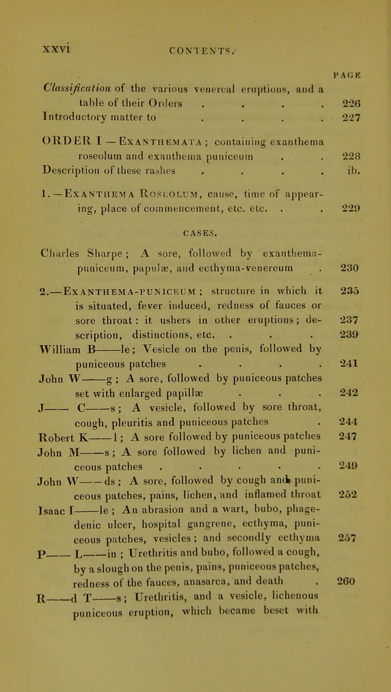 PAGK Classification of tlie various venereal eruptions, and a table of their Orders .... 226 Introductory matter to .... 227 ORDER I — Exanthemal A ; containing exanthema roseolum and exanthema puniceum . . 228 Description of these rashes . . . . ib. 1. —Exanthema Rosi:oL'JM, cause, time of appear- ing, place of commencement, etc. etc. . . 229 CASES. Charles Sharpe ; A sore, followed by exanthenia- puniceum, papulae, and ecthyma-venereum . 230 2. —ExANTHEMA-PUNlCEUM ; structure in which it 235 is situated, fever induced, redness of fauces or sore throat: it ushers in other eruptions; de- 237 scription, distinctions, etc. . . . 239 William B le; Vesicle on the penis, followed by puniceous patches .... 241 John W g ; A sore, followed by puniceous patches set with enlarged papillae . . . 242 J C s; A vesicle, followed by sore throat, cough, pleuritis and puniceous patches . 244 Robert K 1; A sore followed by puniceous patches 247 John M s; A sore followed by lichen and puni- ceous patches ..... 249 John W ds ; A sore, followed by cough and puni- ceous patches, pains, lichen, and inflamed throat 252 Isaac I le ; An abrasion and a wart, bubo, phage- denic ulcer, hospital gangrene, ecthyma, puni- ceous patches, vesicles; and secondly ecthyma 257 p L in ; Urethritis and bubo, followed a cough, by a slough on the penis, pains, puniceous patches, redness of the fauces, anasarca, and death . 260 R, (J T s; Urethritis, and a vesicle, lichenous puniceous eruption, which became beset with