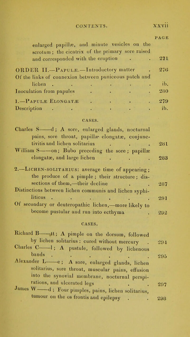 PAGE enlarged papillaj, and minute vesicles on the scrotum ; the cicatrix of the primary sore raised and corresponded with the eruption . .271 ORDER II.—PAPULaL.—Introductory matter . 270 Of the links of connexion between puniceous patch and lichen ...... ib. Inoculation from papules .... 280 1. —Papula ElongatjE .... 279 Description ...... ib. CASES. Charles S d ; A sore, enlarged glands, nocturnal pains, sore throat, papilla* elongatae, conjunc- tivitis and lichen solitarius . . . 2HI William S on; Bubo preceding the sore ; papillee elongatae, and large lichen . . . 283 2. —LiCHEN-soLiTARius: average time of appearing ; the produce of a pimple ; their structure; dis- sections of them,—their decline . . 287 Distinctions between lichen communis and lichen syphi- liticus . . . . . .291 Of secondary or deuteropathic lichen,—more likely to become pustular and run into ecthyma . 292 CASES. Richards jtt; A pimple on the dorsum, followed by lichen solitarius : cured without mercury . -201 Charles C 1; A. pustule, followed by liclienous bands ...... 295 Alexander L e ; A sore, enlarged glands, lichen solitarius, sore throat, muscular pains, effusion into the synovial membrane, nocturnal perspi- rations, and ulcerated legs . . . 2,07 James W d ; Four pimples, pains, lichen solitarius, tumour on the os frontis and epilepsy . . 208