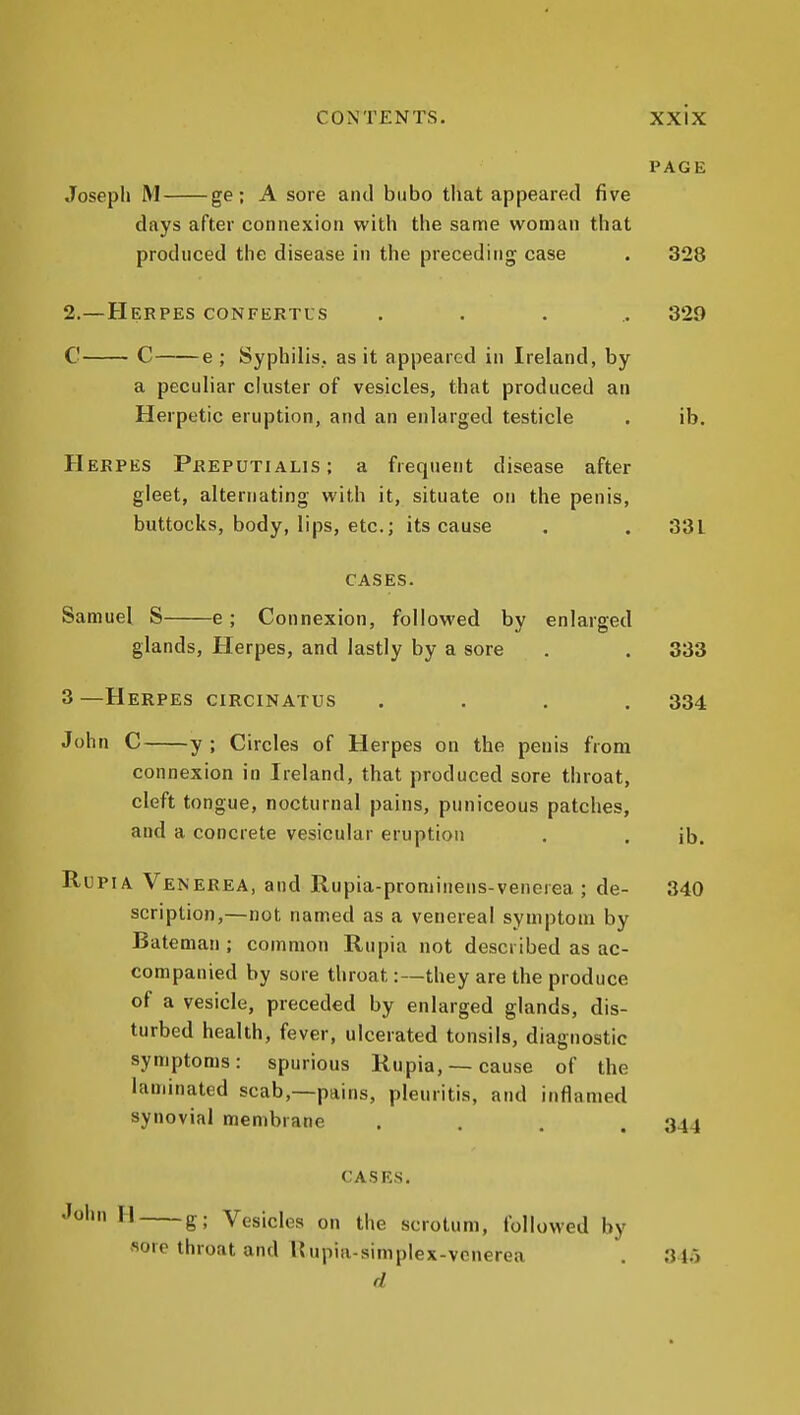 PAGE Joseph M ge; A sore antl bubo that appeared five clays after connexion with the same woman that produced the disease in the preceding case . 328 2.—Herpes confertus ..... 329 C C e ; Syphilis, as it appeared in Ireland, by a peculiar cluster of vesicles, that produced an Herpetic eruption, and an enlarged testicle . ib. Herpes Preputialis; a frequent disease after gleet, alternating with it, situate on the penis, buttocks, body, lips, etc.; its cause . . 331 CASES. Samuel S e; Connexion, followed by enlarged glands. Herpes, and lastly by a sore . . 333 3 —Herpes circinatus .... 334 John C y ; Circles of Herpes on the penis from connexion in Ireland, that produced sore throat, cleft tongue, nocturnal pains, puniceous patches, and a concrete vesicular eruption , . jb. RuPiA Venerea, and Rupia-prominens-venerea ; de- 340 scription,—not named as a venerea! symptom by Batenian ; common Rupia not described as ac- companied by sore throat:—they are the produce of a vesicle, preceded by enlarged glands, dis- turbed health, fever, ulcerated tonsils, diagnostic symptoms: spurious Rupia, —cause of the laminated scab,—pains, pleuritis, and inflamed synovial membrane .... 344 CASES. John II g; Vesicles on the scrotum, followed by sore throat and I?upia-simplex-vcnerea . 345 d