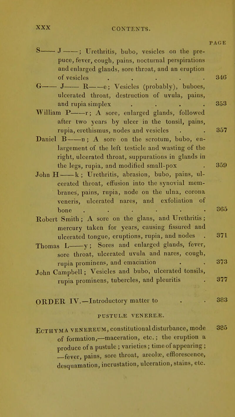 PAGE S J ; Urethritis, bubo, vesicles on the pre- puce, fever, cough, pains, nocturnal perspirations and enlarged glands, sore throat, and an eruption of vesicles ..... 340 G J R e; Vesicles (probably), buboes, ulcerated throat, destruction of uvula, pains, and rupia simplex .... 353 William P r; A sore, enlarged glands, followed after two years by ulcer in the tonsil, pains, rupia, erethismus, nodes and vesicles . . 357 Daniel B n ; A sore on the scrotum, bubo, en- largement of the left testicle and wasting of the right, ulcerated throat, suppurations in glands in the legs, rupia, and modified small-pox . 359 John H k ; Urethritis, abrasion, bubo, pains, ul- cerated throat, effusion into the synovial mem- branes, pains, rupia, node on the ulna, corona veneris, ulcerated nares, and exfoliation of bone ...... 365 Robert Smith; A sore on the glans, and Urethritis; mercury taken for years, causing fissured and ulcerated tongue, eruptions, rupia, and nodes . 371 Thomas L y; Sores and enlarged glands, fever, sore throat, ulcerated uvula and nares, cough, rupia prominens, and emaciation . . 373 John Campbell; Vesicles and bubo, ulcerated tonsils, rupia prominens, tubercles, and pleuritis . 377 ORDER IV.—Introductory matter to . . 383 PUSTULE VENEREA. Ecthyma venereum, constitutional disturbance, mode 385 of formation,—maceration, etc.; the eruption a produce of a pustule ; varieties; timeof appearing; fever, pains, sore throat, areola?, efflorescence, desquamation, incrustation, ulceration, stains, etc.