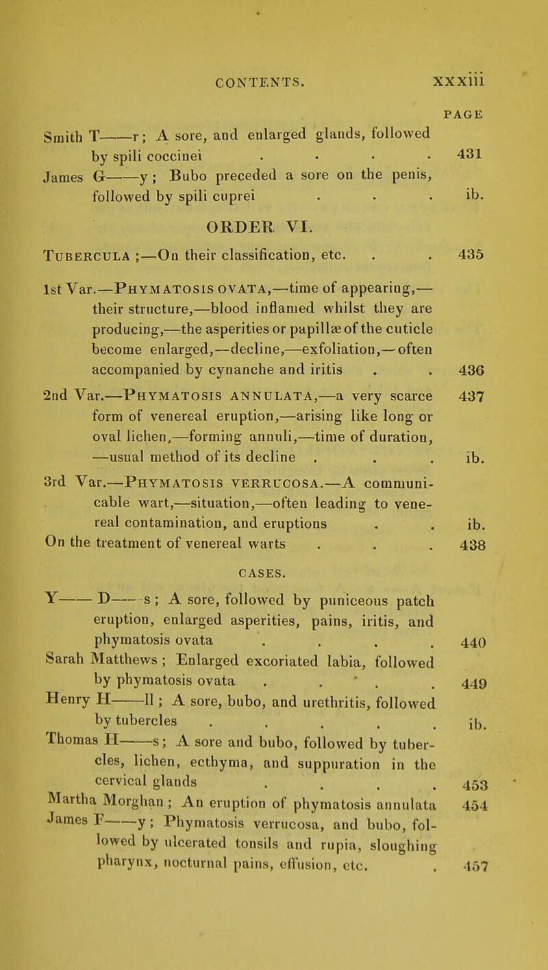 PAGE Smith T r; A sore, and enlarged glands, followed by spili coccinei .... 431 James G——y ; Bubo preceded a sore on the penis, followed by spili ciiprei . . . ib. ORDER VI. TUBERCULA ;—On their classification, etc. . . 435 1st Var.—Phym ATOSls ovATA,—time of appearing,— their structure,—blood inflamed whilst they are producing,—the asperities or papillee of the cuticle become enlarged,—decline,—exfoliation,—^often accompanied by cynanche and iritis . . 436 2nd Var.—Phymatosis annulata,—a very scarce 437 form of venereal eruption,—arising like long or oval lichen,—forming annuli,—time of duration, —usual method of its decline . . . ib. 3rd Var.—Phymatosis verrucosa.—A comniuni- cable wart,—situation,—often leading to vene- real contamination, and eruptions . . ib. On the treatment of venereal warts . . . 438 CASES. Y D s ; A sore, followed by puniceous patch eruption, enlarged asperities, pains, iritis, and phymatosis ovata .... 440 Sarah Matthews ; Enlarged excoriated labia, followed by phymatosis ovata . . . . 449 Henry H 11; A sore, bubo, and urethritis, followed by tubercles . , . . . ib. Thomas H s; A sore and bubo, followed by tuber- cles, lichen, ecthyma, and suppuration in the cervical glands .... 453 Martha Morghan ; An eruption of phymatosis annulata 454 James F y; Phymatosis verrucosa, and bubo, fol- lowed by ulcerated tonsils and rupia, sloughing pharynx, nocturnal pains, effusion, etc. . 457