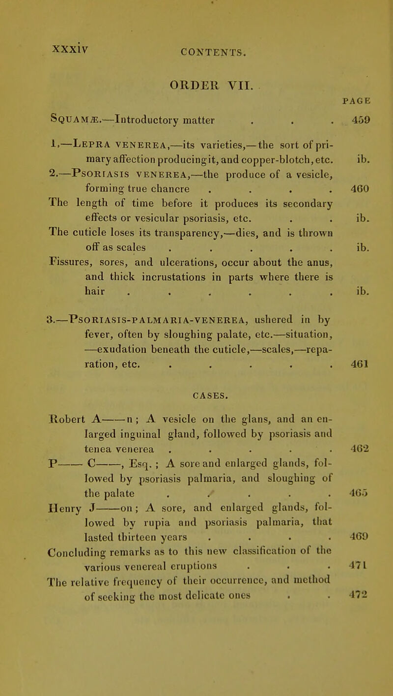 ORDER VII. PAGE Squama.—Introductory matter . . . 459 1. —Lepra venerea,—its varieties,—the sort of pri- mary affection producingit, and copper-blotch,etc. ib. 2. —PsoRfAsis VENEREA,—the produce of a vesicle, forming true chancre .... 4G0 The length of time before it produces its secondary effects or vesicular psoriasis, etc. . . ib. The cuticle loses its transparency,—dies, and is thrown off as scales . . . . . ib. Fissures, sores, and ulcerations, occur about the anus, and thick incrustations in parts v^here there is hair ...... ib. 3. —PSORIASIS-PALMARIA-VENEREA, ushered in by fever, often by sloughing palate, etc.—situation, —exudation beneath the cuticle,—scales,—repa- ration, etc. ..... 461 CASES. Robert A n; A vesicle on the glans, and an en- larged inguinal gland, followed by psoriasis and tenea venerea ..... 462 P C , Esq, ; A sore and enlarged glands, fol- lowed by psoriasis palmaria, and sloughing of the palate ..... 4G.> Henry J on; A sore, and enlarged glands, fol- lowed by rupia and psoriasis palmaria, that lasted thirteen years .... 469 Concluding remarks as to this new classification of the various venereal eruptions . . .471 The relative frequency of their occurrence, and method of seeking the most delicate ones . . 472