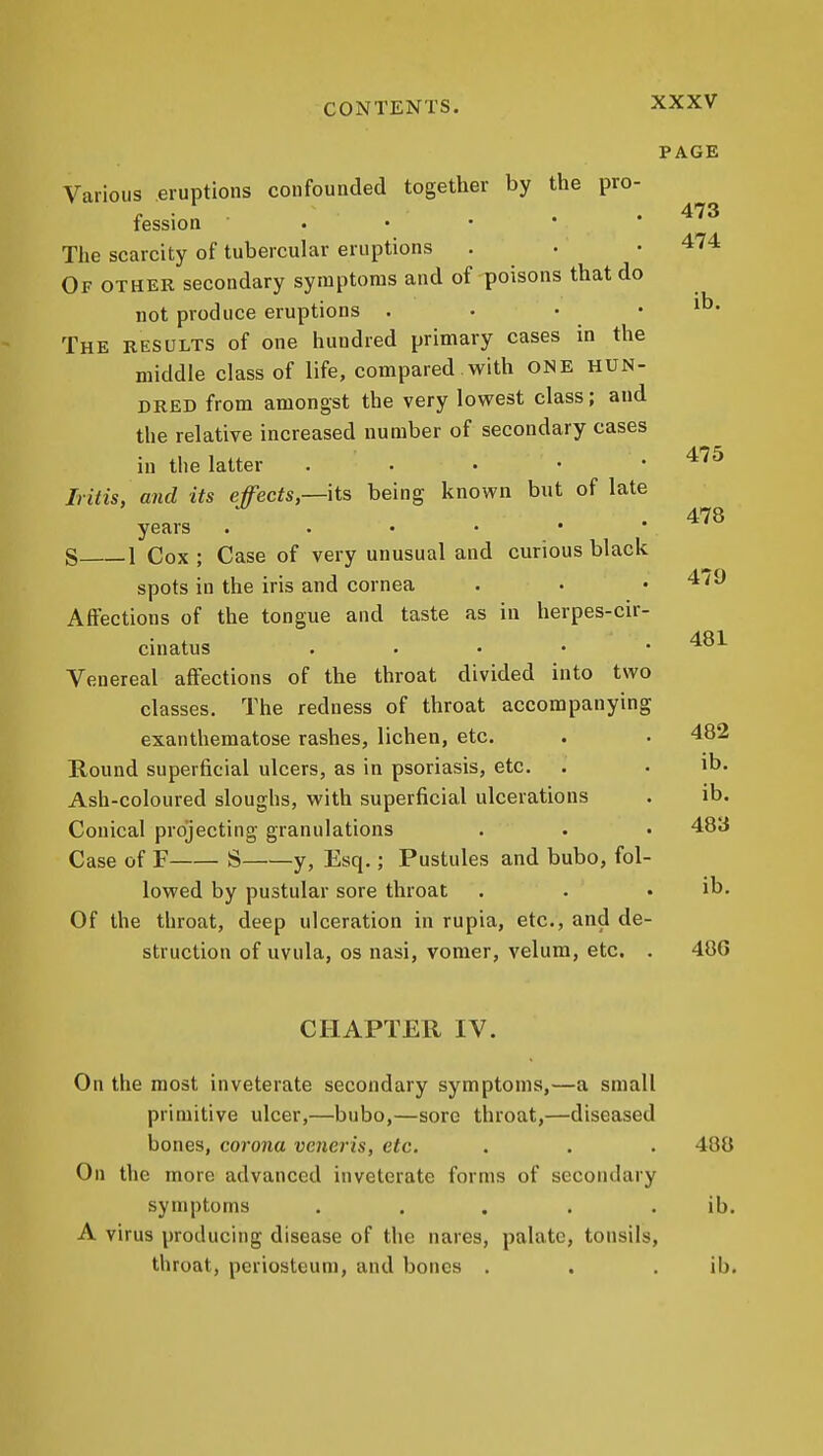473 474 ib. PAGE Various eruptions confounded together by the pro- fession . • • • • The scarcity of tubercular eruptions Of othek secondary symptoms and of poisons that do not produce eruptions . . • • The results of one hundred primary cases in the middle class of life, compared with ONE HUN- DRED from amongst the very lowest class; and the relative increased number of secondary cases in the latter . • • • .475 Iritis, and its effects,—its being known but of late years S 1 Cox ; Case of very unusual and curious black spots in the iris and cornea Affections of the tongue and taste as in herpes-cir- cinatus , . . • • Venereal affections of the throat divided into two classes. The redness of throat accompanying exanthematose rashes, lichen, etc. . • 482 Round superficial ulcers, as in psoriasis, etc. . • ib. Ash-coloured sloughs, with superficial ulcerations . ib. Conical projecting granulations . . • 483 Case of F S y, Esq.; Pustules and bubo, fol- lowed by pustular sore throat . . . ib. Of the throat, deep ulceration in rupia, etc., and de- struction of uvula, OS nasi, vomer, velum, etc. . 48G 478 479 481 CHAPTER IV. On the most inveterate secondary symptoms,—a small primitive ulcer,—bubo,—sore throat,—diseased bones, corona veneris, etc. . . . 488 On the more advanced inveterate forms of secondary symptoms ..... ib. A virus producing disease of the nares, palate, tonsils, throat, periosteum, and bones . . . ib.