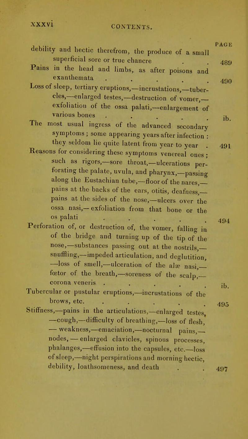 XXXVl , , ... , PAGE debility and hectic therefrom, the produce of a small superficial sore or true chancre . . 439 Pains in the head and limbs, as after poisons and exanthemata . . ^nn ¥ r I • • • . . 4U0 i^ossot sleep, tertiary eruptions,—incrustations,—tuber- cles,—enlarged testes,—destruction of vomer,— exfoliation of the ossa palati,—enlargement'of various bones , . rpi • • • . lb. Ihe most usual ingress of the advanced secondary symptoms; some appearing years after infection : they seldom lie quite latent from year to year . 491 Reasons for considering these symptoms venereal ones ; such as rigors,—sore throat,—ulcerations per- forating the palate, uvula, and pharynx,—passing along the Eustachian tube,—floor of the nares,— pains at the backs of the ears, otitis, deafness, pains at the sides of the nose,—ulcers over the ossa nasi,—exfoliation from that bone or the OS palati . . , ^ Perforation of, or destruction of, the vomer, falling in of the bridge and turning up of the tip of the nose,—substances passing out at the nostrils, snuffling,—impeded articulation, and deglutition, —loss of smell,—ulceration of the alee nasi, fcetor of the breath,—soreness of the scalp, corona veneris .... Tubercular or pustular eruptions,—incrustations of the brows, etc. . . . . .495 Stiffness,—pains in the articulations,—enlarged testes —cough,—difficulty of breathing,—loss of flesh, — weakness,—emaciation,—nocturnal pains, nodes, — enlarged clavicles, spinous processes, phalanges,—efi^usion into the capsules, etc.—loss of sleep,—night perspirations and morning hectic, debility, loathsomeness, and death . . 4<)7 494