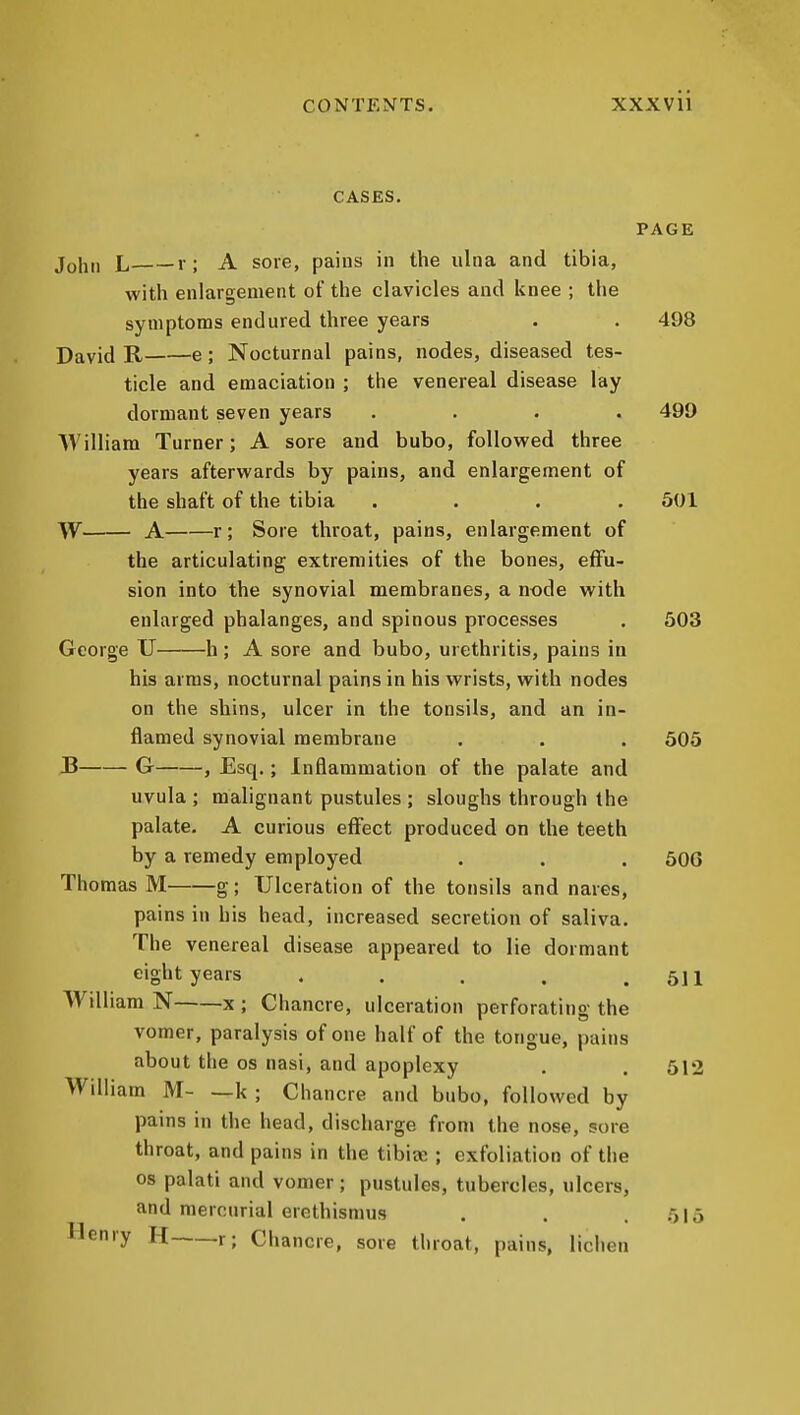 CONTENTS. XXXVll CASES. PAGE JoIji, L r; A sore, pains in the ulna and tibia, with enlargement of the clavicles and knee ; the symptoms endured three years . . 498 David R e; Nocturnal pains, nodes, diseased tes- ticle and emaciation ; the venereal disease lay dormant seven years .... 499 William Turner; A sore and bubo, foUoveed three years aftervi'ards by pains, and enlargement of the shaft of the tibia .... 501 W A r; Sore throat, pains, enlargement of the articulating extremities of the bones, effu- sion into the synovial membranes, a node vi^ith enlarged phalanges, and spinous processes . 503 George U h; A sore and bubo, urethritis, pains in his arms, nocturnal pains in his wrists, with nodes on the shins, ulcer in the tonsils, and an in- flamed synovial membrane . . . 505 B G , Esq.; Inflammation of the palate and uvula ; malignant pustules ; sloughs through the palate, A curious effect produced on the teeth by a remedy employed . . . 506 Thomas M g; Ulceration of the tonsils and nares, pains in his head, increased secretion of saliva. The venereal disease appeared to lie dormant eight years . . . . .511 William N x ; Chancre, ulceration perforating the vomer, paralysis of one half of the tongue, pains about the os nasi, and apoplexy . . 512 William M k ; Chancre and bubo, followed by pains in the head, discharge from the nose, sore throat, and pains in the tibia:; exfoliation of the OS palati and vomer; pustules, tubercles, ulcers, and mercurial erethismus . . .515 Henry H r; Chancre, sore throat, pains, liciien