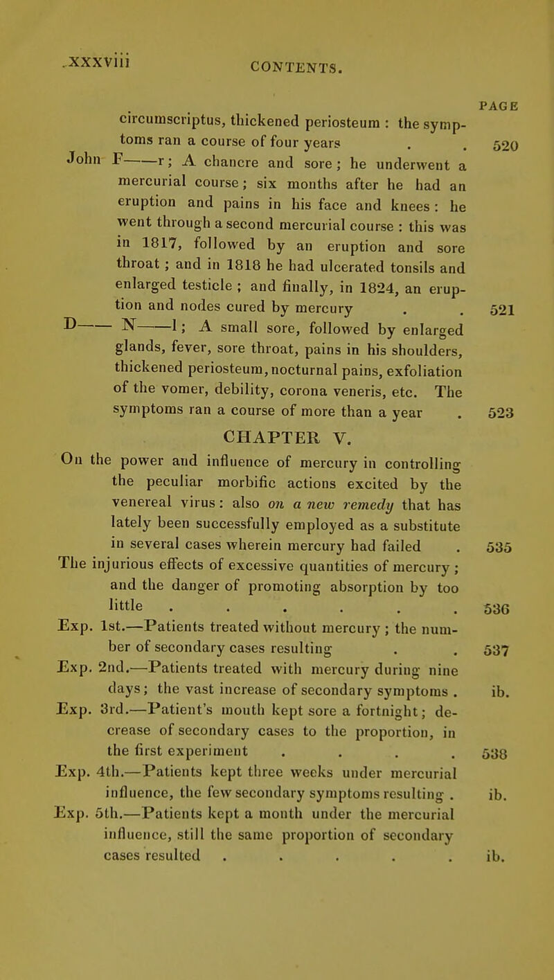 CONTENTS. PAGE circumscriptus, thickened periosteum : the symp- toms ran a course of four years . . 520 John F r; A chancre and sore; he underwent a mercurial course; six months after he had an eruption and pains in his face and knees: he went through a second mercurial course : this was in 1817, followed by an eruption and sore throat; and in 1818 he had ulcerated tonsils and enlarged testicle ; and finally, in 1824, an erup- tion and nodes cured by mercury . . 52I ^ N 1; A small sore, followed by enlarged glands, fever, sore throat, pains in his shoulders, thickened periosteum, nocturnal pains, exfoliation of the vomer, debility, corona veneris, etc. The symptoms ran a course of more than a year . 523 CHAPTER V. On the power and influence of mercury in controlling the peculiar morbific actions excited by the venereal virus: also on a new remedy that has lately been successfully employed as a substitute in several cases wherein mercury had failed . 535 The injurious eflects of excessive quantities of mercury ; and the danger of promoting absorption by too little ...... 536 Exp. 1st.—Patients treated without mercury ; the num- ber of secondary cases resulting . . 537 Exp, 2nd.—Patients treated with mercury during nine days; the vast increase of secondary symptoms . ib. Exp. 3rd.—Patient's mouth kept sore a fortnight; de- crease of secondary cases to the proportion, in the first experiment .... 533 Exp. 4th.—Patients kept three weeks under mercurial influence, the few secondary symptoms resulting . ib. Exp. 5th.—Patients kept a month under the mercurial influence, still the same proportion of secondary cases resulted . . . . . ib.