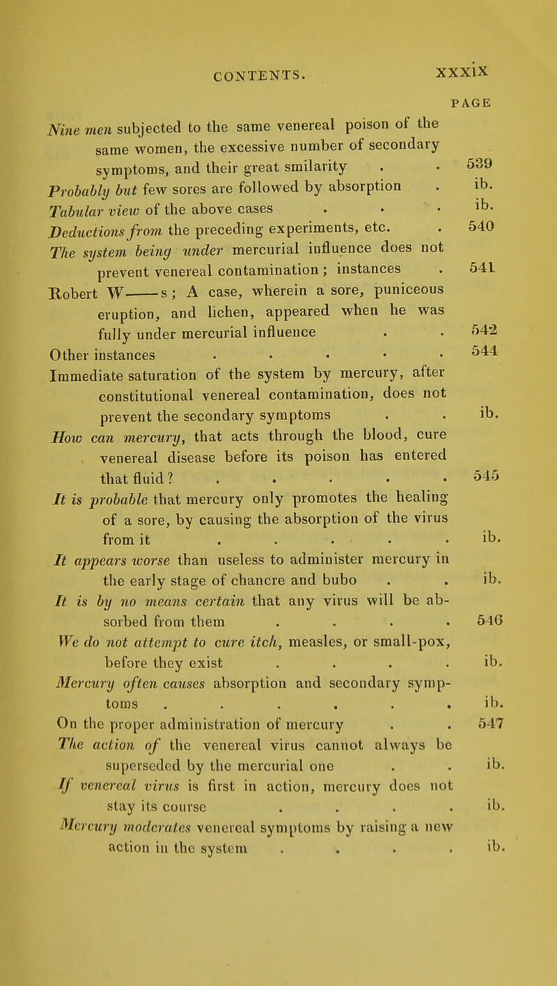 PAGE Nine men subjected to the same venereal poison of the same women, the excessive number of secondary symptoms, and their great srailarity . • 539 Probably but few sores are followed by absorption . ib. Tabular view of the above cases . . . ib. Deductions from the preceding experiments, etc. . 540 The St/stem being under mercurial influence does not prevent venereal contamination; instances . 541 Robert W s; A case, wherein a sore, puniceous eruption, and lichen, appeared when he was fully under mercurial influence . . 542 Other instances ..... 544 Immediate saturation of the system by mercury, after constitutional venereal contamination, does not prevent the secondary symptoms . . ib. How can mercury, that acts through the blood, cure . venereal disease before its poison has entered that fluid? . . . . .545 It is probable that mercury only promotes the healing of a sore, by causing the absorption of the virus from it ..... ib. It appears loorse than useless to administer mercury in the early stage of chancre and bubo . . ib. It is by no m,eans certain that any virus will be ab- sorbed from them .... 516 We do not attempt to cure itch, measles, or small-pox, before they exist . . . . ib. Mercury often causes absorption and secondary symp- toms ...... ib. On the proper administration of mercury . . 547 The action of the venereal virus cannot always be superseded by the mercurial one . . ib. If venereal virus is first in action, mercury does not stay its course . . . . ib. Mercury moderates venereal symptoms by raising a new action in the system . . . . ib.