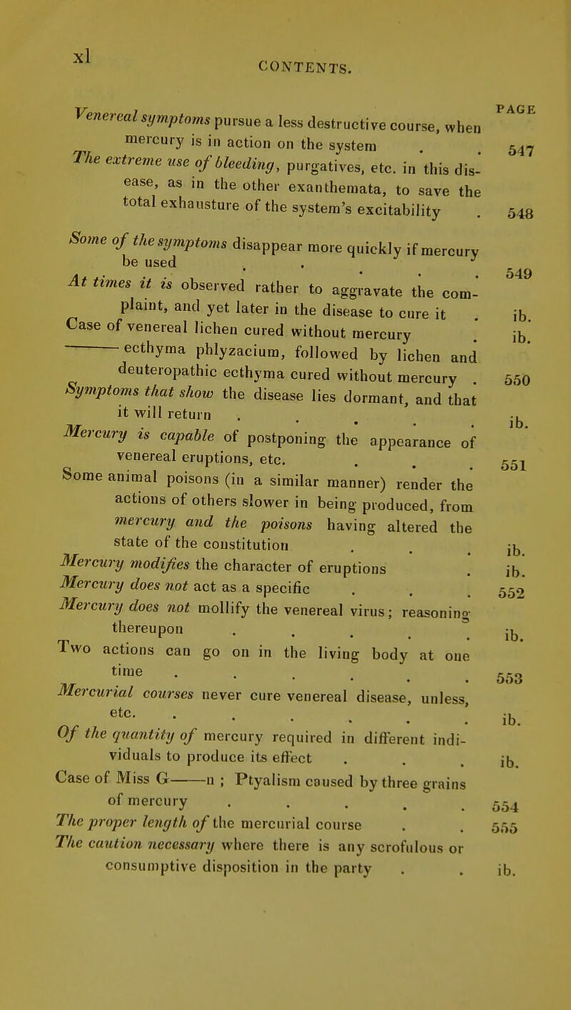 CONTENTS. PAGE Venereal symptoms pursue a less destructive course, when mercury is in action on the system 547 The extreme use of bleeding, purgatives, etc. in this dis- ease, as in the other exanthemata, to save the total exhausture of the system's excitability . 543 Some of the symptoms disappear more quickly if mercury be used . . ^ At times it is observed rather to aggravate the com- plaint, and yet later in the disease to cure it ib Case of venereal lichen cured without mercury ib ecthyma phlyzacium, followed by lichen and deuteropathic ecthyma cured without mercury 550 Symptoms that show the disease lies dormant, and that it will return . . , -^^ Mercury is capable of postponing the' appearance of venereal eruptions, etc. . . 55^ Some animal poisons (in a similar manner) render the actions of others slower in being produced, from mercury and the poisons having altered the state of the constitution , . . ib Mercury modifies the character of eruptions .' ib! Mercury does not act as a specific . . 552 Mercury does not mollify the venereal virus; reasoning- thereupon . . . . ib. Two actions can go on in the living body at one time Mercurial courses never cure venereal disease, unless, etc. '-...[ Of the quantity of mercury required in different indi- viduals to produce its effect . . . ib Case of Miss G n ; Ptyalism caused by three grains of mercury 554 The proper length of the mercurial course . . 555 The caution necessary where there is any scrofulous or consumptive disposition in the party . . ib. 553