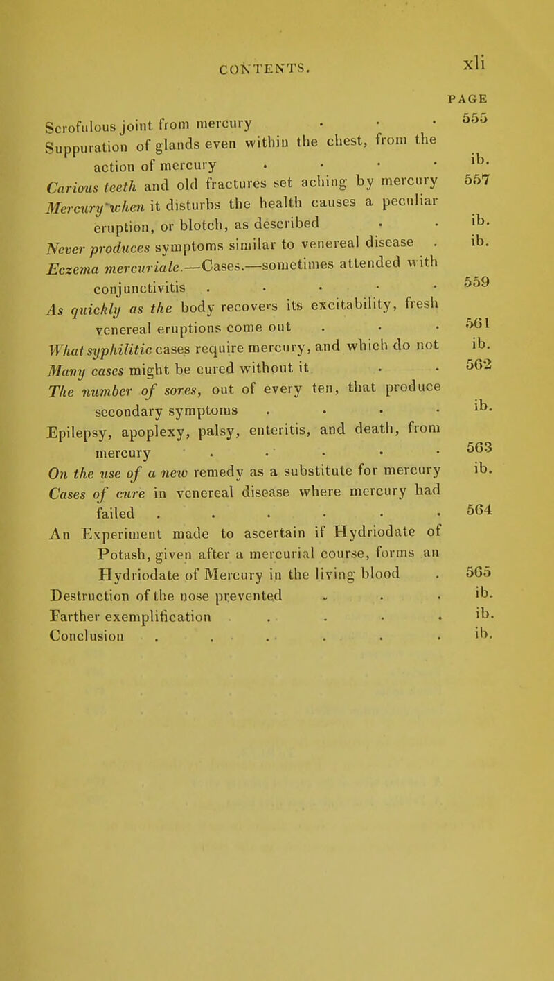 PAGE 555 Scrofulous joint from mercury Suppuration of glands even within the chest, from the action of mercury . • • • ib. Carious teeth and old fractures set aching by mercury 557 Mercury^xchen it disturbs the health causes a peculiar eruption, or blotch, as described . . ib. Never produces symptoms similar to venereal disease . ib. Eczema mercuriale.—Cases.—sometimes attended with conjunctivitis . . • • • ^^ As quiekltj as the body recove's its excitability, fresh venereal eruptions come out . • • ''>6l WhatSTjphilitic cases require mercury, and vt'hich do not ib. Many cases might be cured without it . • The number of sores, out of every ten, that produce secondary symptoms . • • . ib. Epilepsy, apoplexy, palsy, enteritis, and death, from mercury . • • • • On the wse of a neiv remedy as a substitute for mercury ib. Cases of cure in venereal disease where mercury had failed ...... 564 An Experiment made to ascertain if Hydriodate of Potash, given after a mercurial course, forms an Hydriodate of Mercury in the living blood . 5G5 Destruction of the uose prevented . . . ib. Farther exempliiication . . ■ . ib. Conclusion . . . . . . 'b.