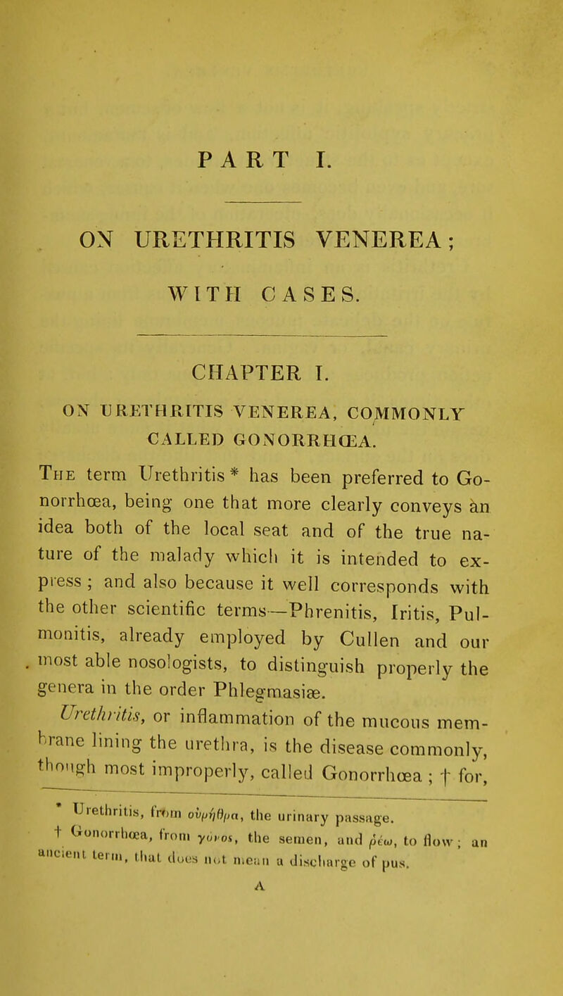 ON URETHRITIS VENEREA; WITH CASES. CHAPTER I. ON URETHRITIS VENEREA, COMMONLY CALLED GONORRHOEA. The term Urethritis* has been preferred to Go- norrhoea, being one that more clearly conveys kn idea both of the local seat and of the true na- ture of the malady which it is intended to ex- press ; and also because it well corresponds with the other scientific terms—Phrenitis, Iritis, Pul- monitis, already employed by Cullen and our most able nosologists, to distinguish properly the genera in the order Phlegmasiee. Urethritis, or inflammation of the mucous mem- brane lining the urethra, is the disease commonly, thoMgh most improperly, called Gonorrhoea ; t for, • Urethritis, fmrn oh,j{,Oim, the urinary passage, t Gonorrhea, from yoi-os, the semen, and ^iu,, to flow; an a'leieni ten,,, that duos lu.t nicaii a discharge of pus. A