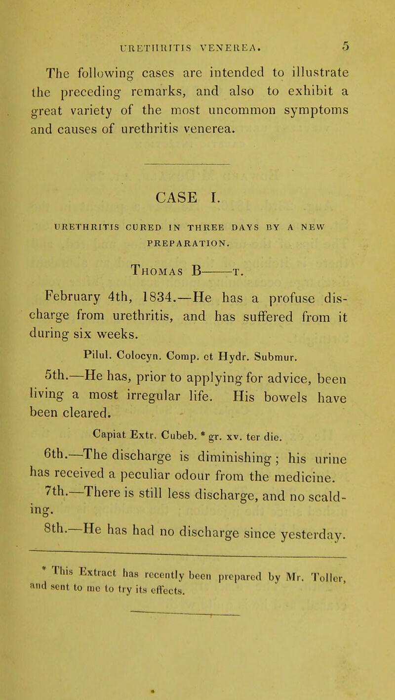 The following cases are intended to illustrate the preceding remarks, and also to exhibit a great variety of the most uncommon symptoms and causes of urethritis venerea. CASE I. URETHRITIS CURED IN THREE DAYS CY A NEW PREPARATION. Thomas B t. February 4th, 1834.—He has a profuse dis- charge from urethritis, and has suffered from it during six weeks. Pilul. Colocyn. Comp, ct Hydr. Submur. 5th.—He has, prior to applying for advice, been living a most irregular life. His bowels have been cleared. Capiat Extr. Cubeb. * gr. xv. ter die. 6th.—The discharge is diminishing; his urine has received a peculiar odour from the medicine. 7th.—There is still less discharge, and no scald- ing, 8th.—He has had no discharge since yesterday. * This Extract has recently been prepared by Mr. Toller, and sent to me to try its effects.