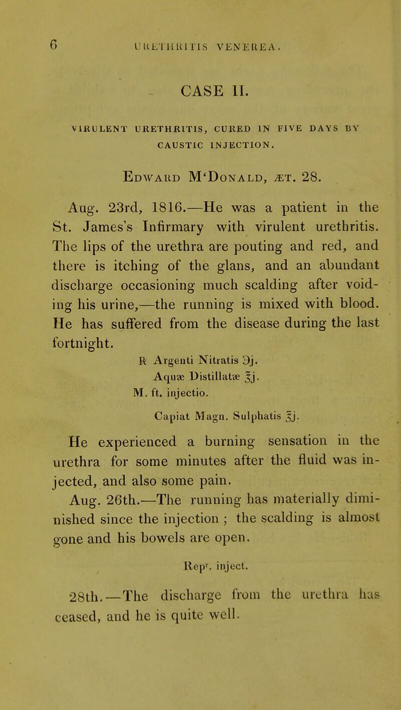CASE II. ViUULENT URETHRITIS, CURED IN FIVE DAYS BV CAUSTIC INJECTION. Edward M'Donald, ^et. 28. Aug. 23rd, 1816.—He was a patient in the St. James's Infirmary with virulent urethritis. The lips of the urethra are pouting and red, and there is itching of the glans, and an abundant discharge occasioning much scalding after void- ing his urine,—the running is mixed with blood. He has suffered from the disease during the last fortnight. R Argeati Nitratis 9j. Aquae Distillatve jj, M, ft. injectio. Capiat Magii. Sulphatis jj. He experienced a burning sensation in the urethra for some minutes after the fluid was in- jected, and also some pain. Aug. 26th.—The running has materially dimi- nished since the injection ; the scalding is almost gone and his bowels are open. Rep', inject. 28th.—The discharge from the urethra has ceased, and he is quite well.