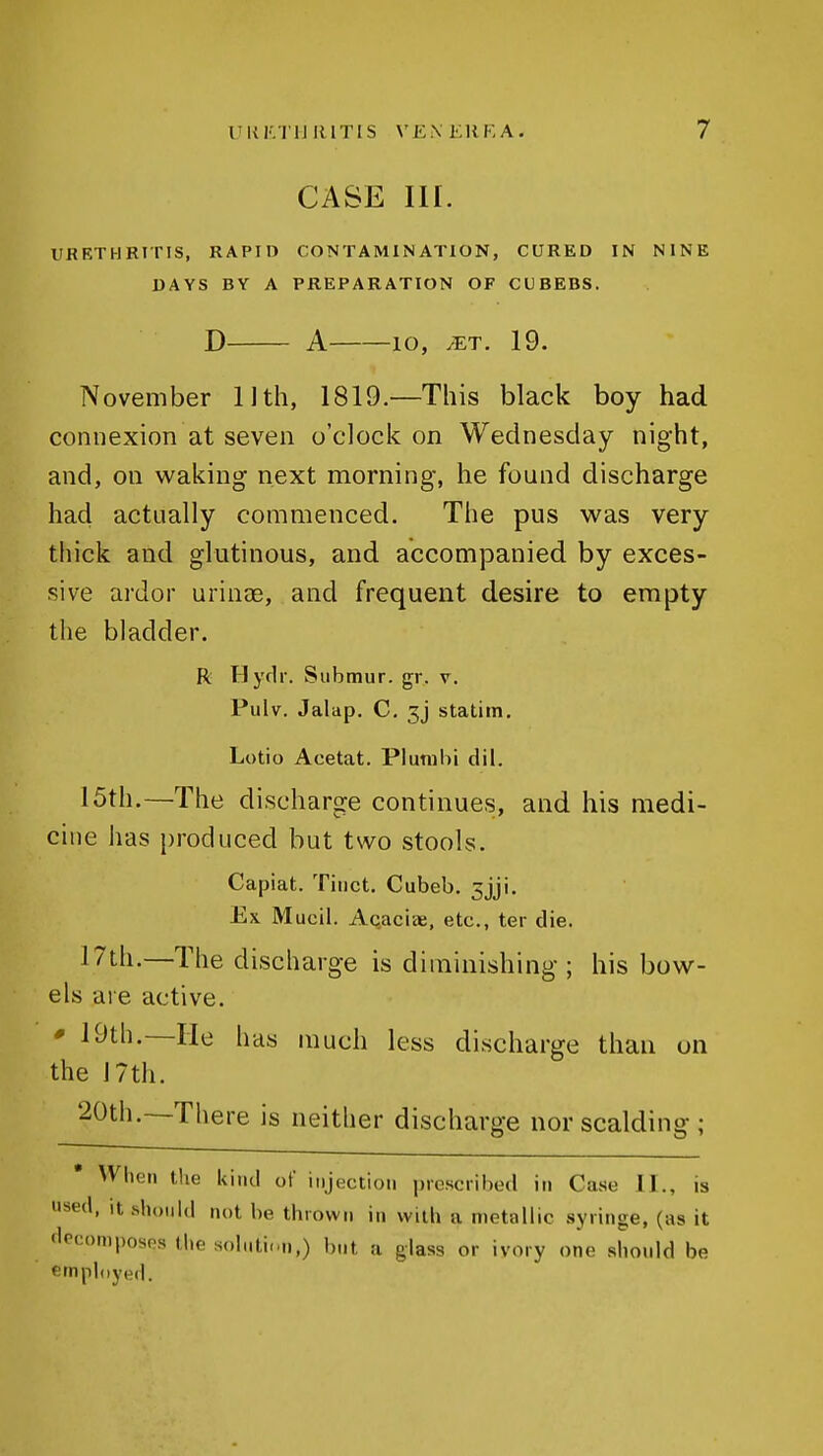 CASE III. URETHRITIS, RAPID CONTAMINATION, CURED IN NINE DAYS BY A PREPARATION OF CUBEBS. D A lO, JET. 19. November Uth, 1819.—This black boy had connexion at seven o'clock on Wednesday night, and, on waking next morning, he found discharge had actually commenced. The pus was very thick and glutinous, and accompanied by exces- sive ardor urinae, and frequent desire to empty the bladder. R Hyflr. Submur. gr. v. Piilv, Jalap. C. 3j statim. Lotio Acetat. Plutubi dil. 15th.—The discharge continues, and his medi- cine has produced but two stools. Capiat. Tiiict. Cubeb. 3jji. Ex Mucil. Acaciae, etc., ter die. 17th.—The discharge is diminishing; his bow- els are active. * 19th.—He has much less discharge than on the 17th. 20th.~There is neither discharge nor scalding; When the kind of injection prescribed in Case II., is used, It should not be thrown in with a metallic syringe, (as it flecomposps the soluti.-n,) but a glass or ivory one should be emphiyed.