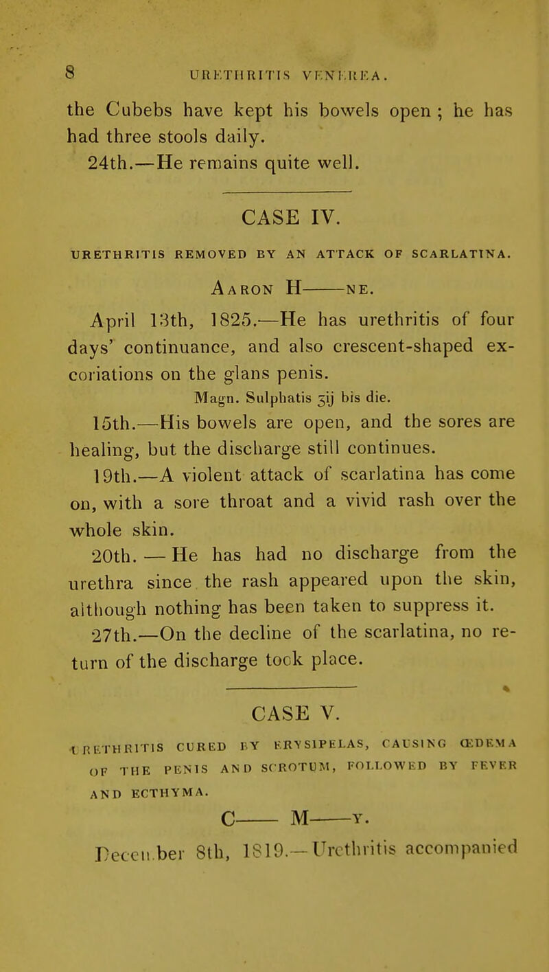 the Cubebs have kept his bowels open ; he has had three stools daily. 24th.—He remains quite well. CASE IV. URETHRITIS REMOVED BY AN ATTACK OF SCARLATINA. Aaron H ne. April 13th, 1825.^—He has urethritis of four days' continuance, and also crescent-shaped ex- coriations on the glans penis. Magn. Siilphatis 51) bis die. 15th.—His bowels are open, and the sores are healing, but the discharge still continues. ]9th.—A violent attack of scarlatina has come on, with a sore throat and a vivid rash over the whole skin. 20th. — He has had no discharge from the urethra since the rash appeared upon the skin, although nothing has been taken to suppress it. 27th.—On the decline of the scarlatina, no re- turn of the discharge tock place. CASE V. tETHRlTIS CURED BY ERYSIPELAS, CAUSING CKDEMA OF THE PENIS AND SCROTUM, FOLLOWED BY FEVER AND ECTHYMA. C M Y. DeccM.ber 8th, 1819.—Urethritis accompanied