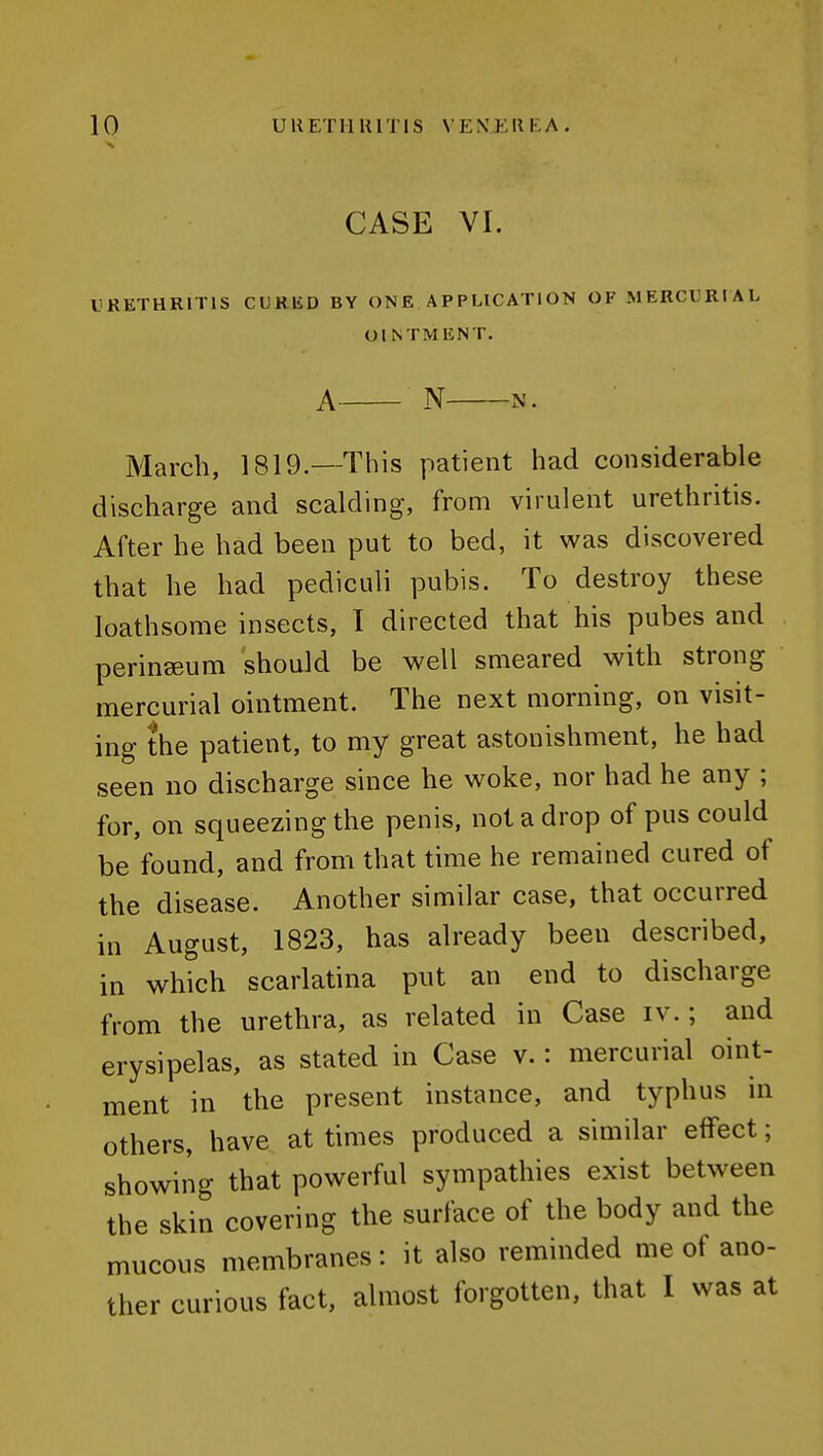 CASE VI. LiRETHRlTlS CUKliD BY ONE APPLICATION OF MERCURIAL OINTMENT. A N N. March, 1819.—This patient had considerable discharge and scalding, from virulent urethritis. After he had been put to bed, it was discovered that he had pediculi pubis. To destroy these loathsome insects, I directed that his pubes and perinseum should be well smeared with strong mercurial ointment. The next morning, on visit- ing the patient, to my great astonishment, he had seen no discharge since he woke, nor had he any ; for, on squeezing the penis, not a drop of pus could be found, and from that time he remained cured of the disease. Another similar case, that occurred in August, 1823, has already been described, in which scarlatina put an end to discharge from the urethra, as related in Case iv.; and erysipelas, as stated in Case v.: mercurial oint- ment in the present instance, and typhus in others, have at times produced a similar effect; showing that powerful sympathies exist between the skin covering the surface of the body and the mucous membranes: it also reminded me of ano- ther curious fact, almost forgotten, that I was at