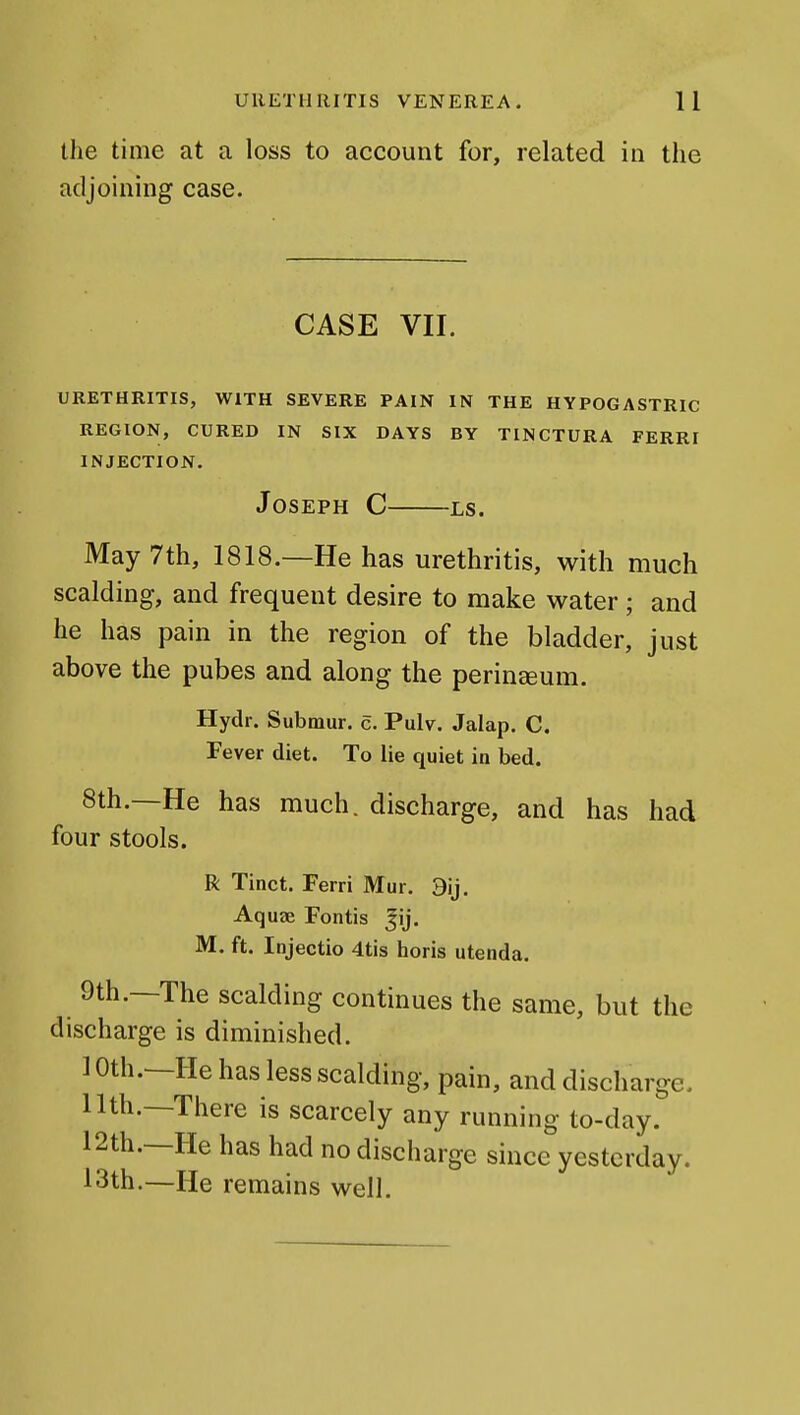 tlie time at a loss to account for, related in the adjoining case. CASE VII. URETHRITIS, WITH SEVERE PAIN IN THE HYPOGASTRIC REGION, CURED IN SIX DAYS BY TINCTURA FERRI INJECTION. Joseph C ls. May 7th, 1818.—He has urethritis, with much scalding, and frequent desire to make water; and he has pain in the region of the bladder, just above the pubes and along the perinceum. Hydr. Submur. c. Pulv. Jalap. C. Fever diet. To lie quiet in bed. 8th.—He has much, discharge, and has had four stools. R Tinct. Ferri Mur. 9ij. Aquae Fontis pj. M. ft. Injectio 4tis horis utenda. 9th.—The scalding continues the same, but the discharge is diminished. 10th.—He has less scalding, pain, and discharge. 11th.—There is scarcely any running to-day. 12th.—He has had no discharge since yesterday. 13th.—He remains well.