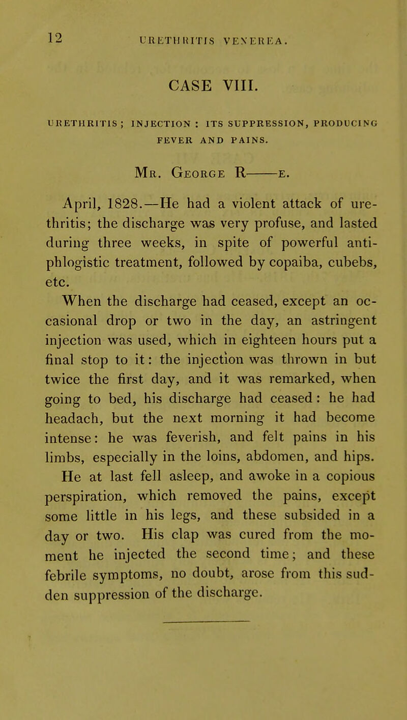L'RIiTlllUTIS VENERKA. CASE VIII. LiRETHRITlS; INJECTION: ITS SUPPRESSION, PRODUCING FEVER AND PAINS. Mr. George R e. April, 1828.—He had a violent attack of ure- thritis; the discharge was very profuse, and lasted during three weeks, in spite of powerful anti- phlogistic treatment, followed by copaiba, cubebs, etc. When the discharge had ceased, except an oc- casional drop or two in the day, an astringent injection was used, which in eighteen hours put a final stop to it: the injection was thrown in but twice the first day, and it was remarked, when going to bed, his discharge had ceased: he had headach, but the next morning it had become intense: he was feverish, and felt pains in his limbs, especially in the loins, abdomen, and hips. He at last fell asleep, and awoke in a copious perspiration, which removed the pains, except some little in his legs, and these subsided in a day or two. His clap was cured from the mo- ment he injected the second time; and these febrile symptoms, no doubt, arose from this sud- den suppression of the discharge.