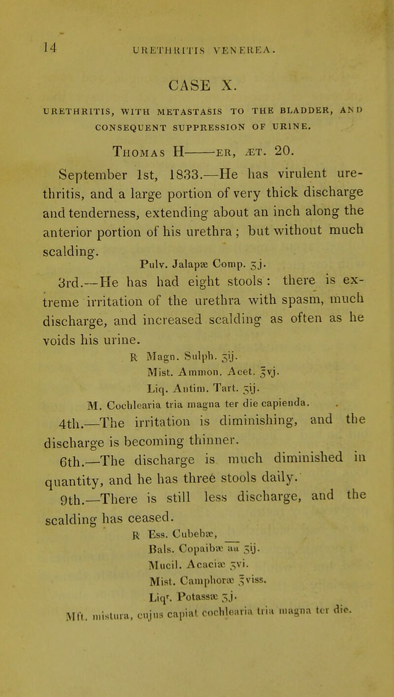 CASE X. URETHRITIS, WITH METASTASIS TO THE BLADDER, AM) CONSEQUENT SUPPRESSION OF URINE. Thomas H -er, ^t. 20. September 1st, 1833.—He has virulent ure- thritis, and a large portion of very thick discharge and tenderness, extending about an inch along the anterior portion of his urethra ; but without much scalding. Pulv. Jalapae Comp. 3j. 3rcl.__He has had eight stools : there is ex- treme irritation of the urethra with spasm, much discharge, and increased scalding as often as he voids his urine. R Magn. S 111 ph. 5ij. Mist. Amnion. Acet. jvj. Liq. Aiitim. Tart. ^ij. M. Cochlearia tria magna ter die capienda. 4th.—The irritation is diminishing, and tlie discharge is becoming thinner. 6th.—The discharge is much diminished in quantity, and he has thre6 stools daily. 9th.—There is still less discharge, and the scalding has ceased. R Ess. Cubeba?, Bals. Copaib-* au 5ij. Mucil. Acacia: ^v\. Mist. Camphoric .^viss. Liq'. Potassa: 5J. Mil. mislviia, cnjns capiat cochlearia tria magna tcr die.