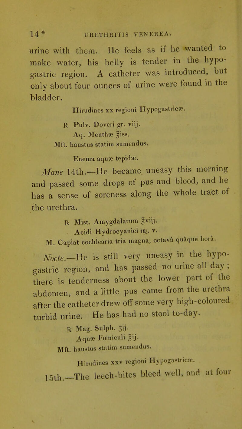 urine with them. He feels as if he wanted to make water, his belly is tender in the hypo- gastric region. A catheter was introduced, but only about four ounces of urine were found in the bladder. Hirudines xx regioni Hypogastiicae. R Pulv. Doveri gr. viij. Aq. Mentbae ^iss. Mft. haustus statim sumendus. Enema aquae tepidae. Mane 14th.—He became uneasy this morning and passed some drops of pus and blood, and he has a sense of soreness along the whole tract of the urethra. R Mist. Amygdalarura 3viij. Acidi Hydrocyanic! ti)i. v. M. Capiat cochlearia tria magna, octavA quAque hora. Nocte.—We is still very uneasy in the hypo- gastric region, and has passed no urine all day ; there is tenderness about the lower part of the abdomen, and a little pus came from the urethra after the catheter drew off some very high-coloured turbid urine. He has had no stool to-day. R Mag. Sulph. 5ij. Aquae I'ceniculi ^ij. Mft. haustus .statim sumendus. Hirudines xxv regioni Hypogastrica;. 15th.—The leech-bites bleed well, and at four