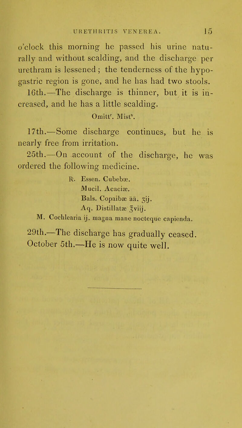 o'clock this morning he passed his urine natu- rally and without scalding, and the discharge per urethram is lessened ; the tenderness of the hypo- gastric region is gone, and he has had two stools. 16th.—The discharge is thinner, but it is in- creased, and he has a little scalding. Omitf. M[st\ 17th.—Some discharge continues, but he is nearly free from irritation. 25th.—On account of the discharge, he was ordered the following medicine. R. Essen. Cubebae. Mucil. Acaciae. Bals. Copaibae aa. jij. Aq. Distillatze ^viij. M. Cochlearia ij. magna mane nocteque capienda. 29th.—The discharge has gradually ceased. October 5th.—He is now quite well.