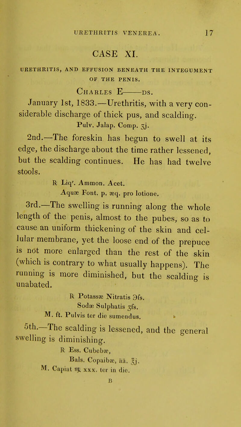 CASE XL URETHRITIS, AND EFFUSION BENEATH THE INTEGUMENT OF THE PENIS. Charles E ds. January 1st, 1833.—Urethritis, with a very con- siderable discharge of thick pus, and scalding. Pulv. Jalap. Comp. 3j. 2nd.—The foreskin has begun to swell at its edge, the discharge about the time rather lessened, but the scalding continues. He has had twelve stools. R Liq'. Ammon. Acet. Aquae Font. p. aeq. pro lotione. 3rd.—The swelling is running along the whole length of the penis, almost to the pubes, so as to cause an uniform thickening of the skin and cel- lular membrane, yet the loose end of the prepuce is not more enlarged than the rest of the skin (which is contrary to what usually happens). The running is more diminished, but the scalding is unabated. R Potassae Nitratis 9fs. Soda? Sulphatis 3fs. M, ft. Pulvis ter die sumendus. *■ 5th.—The scalding is lessened, and the general swelling is diminishing. R Ess. Cubcbae, Bals. Copaibae, aa. Jj. M. Capiat tiji xxx. ter in die. B