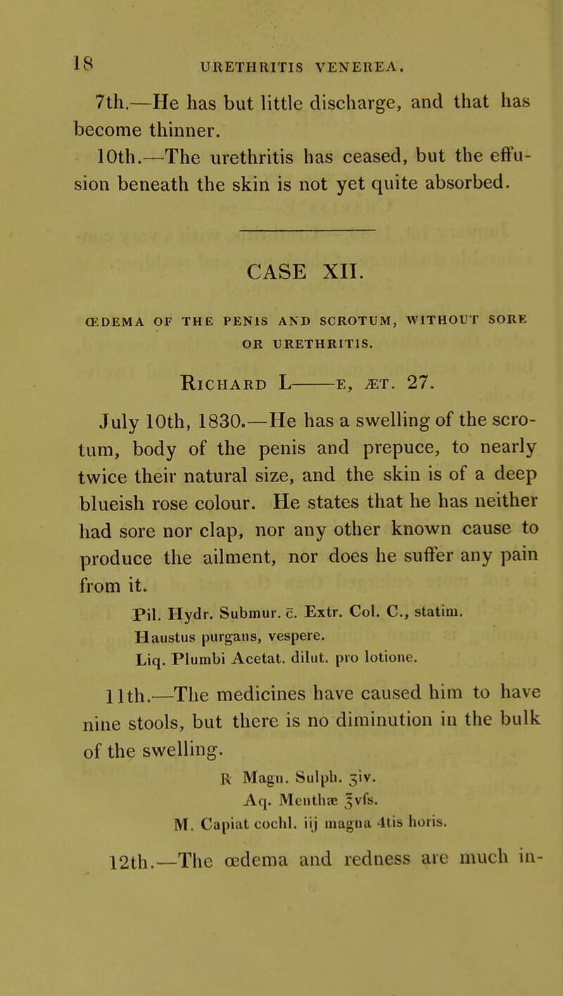 7th.—He has but little discharge, and that has become thinner. 10th.—The urethritis has ceased, but the eflfu- sion beneath the skin is not yet quite absorbed. CASE XII. (EDEMA OF THE PENIS AND SCROTUM, WITHOUT SORE OR URETHRITIS. Richard L e, ^t. 27. July 10th, 1830.—He has a swelling of the scro- tum, body of the penis and prepuce, to nearly twice their natural size, and the skin is of a deep blueish rose colour. He states that he has neither had sore nor clap, nor any other known cause to produce the ailment, nor does he suffer any pain from it. Pil, Hydr. Submur. c. Extr. Col. C, statim. Haustus purgans, vespere. Liq. Plumbi Acetat. dilut. pro lotione. llth.—The medicines have caused him to have nine stools, but there is no diminution in the bulk of the swelling. R Magii, Siilph. 5iv. Aq. Mentha; 5vfs. M. Capiat cochl. iij magna 4lis horis. 12th.—The oedema and redness are much in-