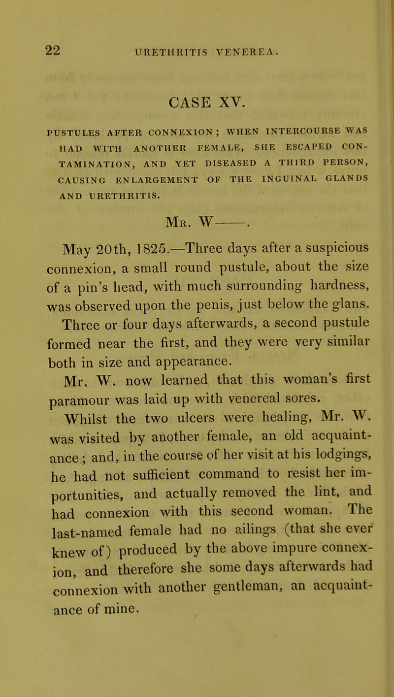 CASE XV. PUSTULES AFTER CONNEXION; WHEN INTERCOURSE WAS HAD WITH ANOTHER FEMALE, SHE ESCAPED CON- TAMINATION, AND YET DISEASED A THIRD PERSON, CAUSING ENLARGEMENT OF THE INGUINAL GLANDS AND URETHRITIS. Mr. W . May 20th, 1825.—Three days after a suspicious connexion, a small round pustule, about the size of a pin's head, with much surrounding hardness, was observed upon the penis, just below the glans. Three or four days afterwards, a second pustule formed near the first, and they were very similar both in size and appearance. Mr. W. now learned that this woman's first paramour was laid up with venereal sores. Whilst the two ulcers were healing, Mr. W. was visited by another female, an old acquaint- ance ; and, in the course of her visit at his lodgings, he had not sufficient command to resist her im- portunities, and actually removed the lint, and had connexion with this second woman. The last-named female had no ailings (that she ever knew of) produced by the above impure connex- ion, and therefore she some days afterwards had connexion with another gentleman, an acquaint- ance of mine.