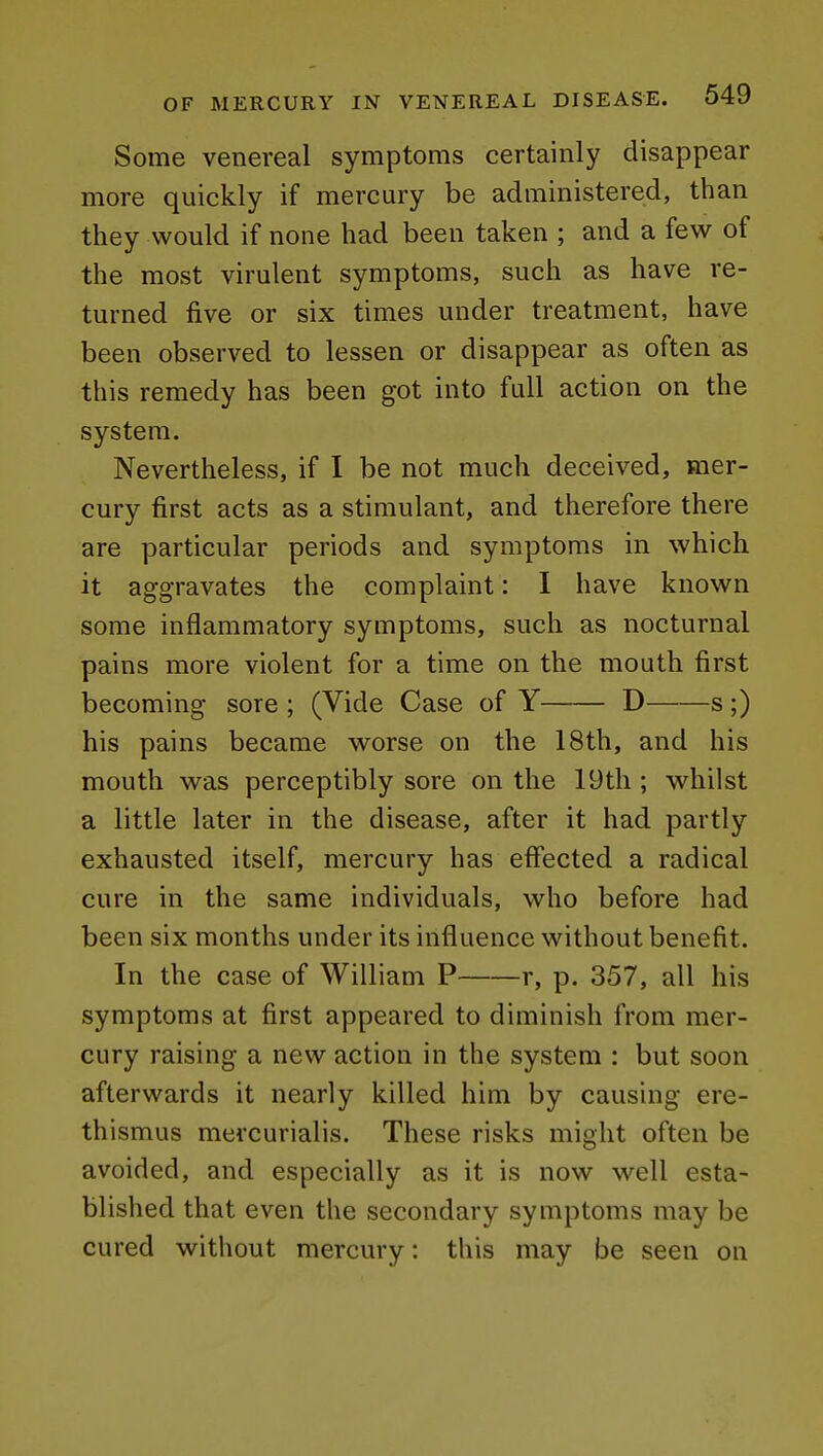 Some venereal symptoms certainly disappear more quickly if mercury be administered, than they would if none had been taken ; and a few of the most virulent symptoms, such as have re- turned five or six times under treatment, have been observed to lessen or disappear as often as this remedy has been got into full action on the system. Nevertheless, if I be not much deceived, mer- cury first acts as a stimulant, and therefore there are particular periods and symptoms in which it aggravates the complaint: I have known some inflammatory symptoms, such as nocturnal pains more violent for a time on the mouth first becoming sore ; (Vide Case of Y D s;) his pains became worse on the 18th, and his mouth was perceptibly sore on the 19th ; whilst a little later in the disease, after it had partly exhausted itself, mercury has effected a radical cure in the same individuals, who before had been six months under its influence without benefit. In the case of William P r, p. 357, all his symptoms at first appeared to diminish from mer- cury raising a new action in the system : but soon afterwards it nearly killed him by causing ere- thismus mercurialis. These risks might often be avoided, and especially as it is now well esta- blished that even the secondary symptoms may be cured without mercury: this may be seen on
