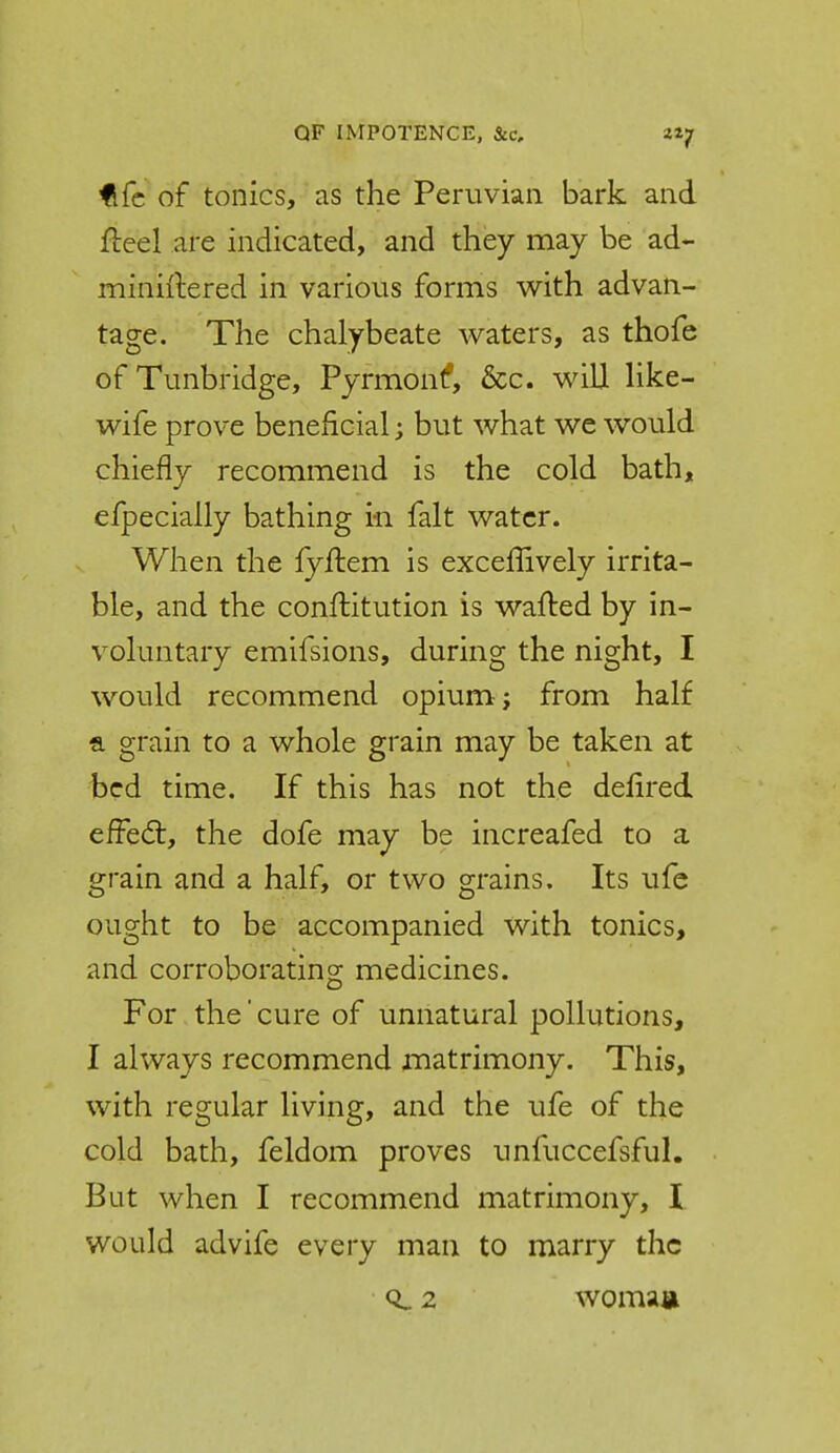 QF IMPOTENCE, &c, zif fi(c of tonics, as the Peruvian bark and Heel are indicated, and they may be ad- miniftered in various forms with advan- tage. The chalybeate waters, as thofe of Tunbridge, Pyrmont*, &c. will like- wife prove beneficial; but what we would chiefly recommend is the cold bath, efpecially bathing in fait water. When the fyflem is exceffively irrita- ble, and the conftitution is wafted by in- voluntary emifsions, during the night, I would recommend opium; from half a grain to a whole grain may be taken at bed time. If this has not the defired efFe(5t, the dofe may be increafed to a grain and a half, or two grains. Its ufe ought to be accompanied with tonics, and corroborating medicines. For the' cure of unnatural pollutions, I always recommend matrimony. This, with regular living, and the ufe of the cold bath, feldom proves unfuccefsful. But when I recommend matrimony, I would advife every man to marry the CL 2 womau