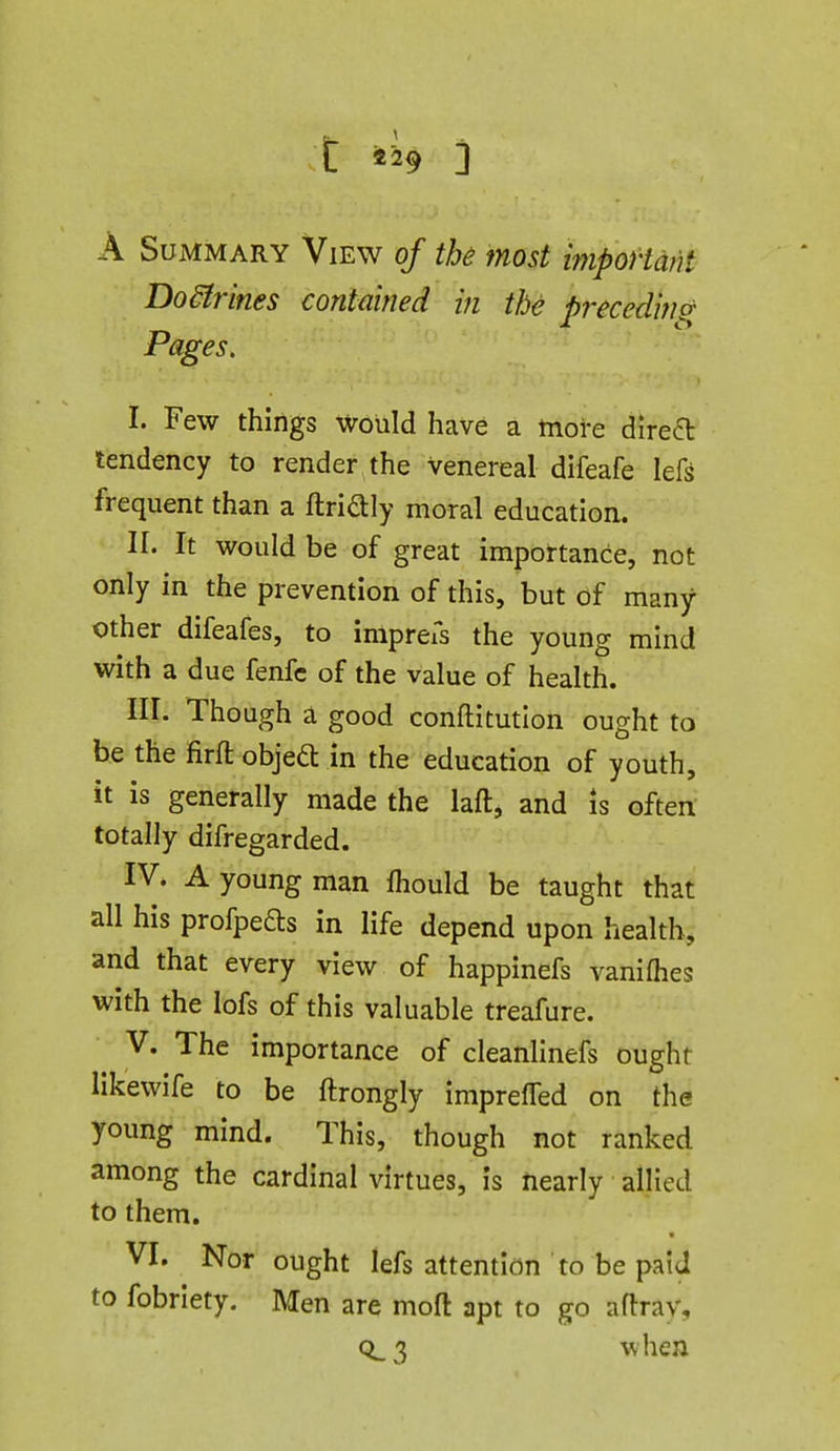 t «29 i A Summary View of the most iynpoHdnt Dodtrines contained in the pi-ecedino- Pages. I. Few things would have a more direa tendency to render the venereal difeafe lefs frequent than a ftriaiy moral education. II. It would be of great importance, not only in the prevention of this, but of many other difeafes, to impreis the young mind with a due fenfc of the value of health. nr. Though a good conftitutlon ought to be the firft objeft in the education of youth, it is generally made the laft, and Is often totally difregarded. IV. A young man fhould be taught that all his profpefts in life depend upon health, and that every view of happinefs vanilhes with the lofs of this valuable treafure. V. The importance of cleanlinefs ought likewife to be ftrongly imprefled on the young mind. This, though not ranked among the cardinal virtues, is nearly allied to them. VI. Nor ought lefs attention to be paid to fobriety. Men are mofl: apt to go aflray, CL3 when