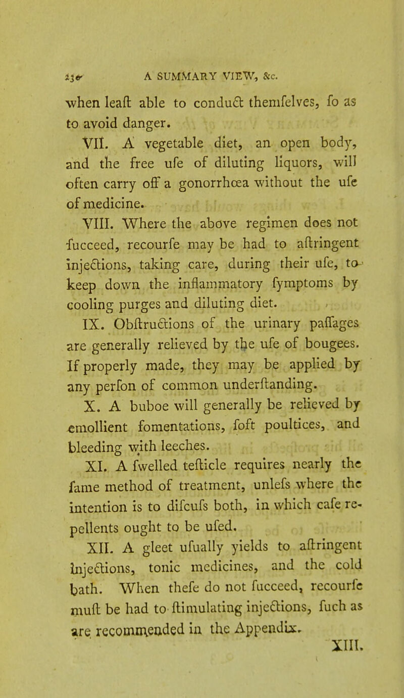 when lead able to condud themfelves, fo as to avoid danger. VII. A vegetable diet, an open body, and the free ufe of diluting liquors, will often carry off a gonorrhoea without the ufe of medicine. VIII. Where the above regimen does not fucceed, recourfe may be had to aftringent injedlions, taking care, during their ufe, to-' keep down the inflammatory fyraptoms by cooling purges and diluting diet. IX. Obftrudlons of the urinary paffages are generally relieved by the ufe of bougees. If properly made, they may be appKed by any perfon of common underftanding. X. A buboe will generally be reUeved by emollient fomentations, foft poultices, and bleeding wkh leeches. XI. A fwelled tefticle requires nearly the fame method of treatment, unlefs where the intention is to difcufs both, in which cafe re- pellents ought to be ufed. XIL A gleet ufually yields to aftringent bjeftions, tonic medicines, and the cold bath. When thefe do not fucceed, recourfe muft be had to ftimulating injeftions, fuch as are recomnieaded in the Appendix. XIII.