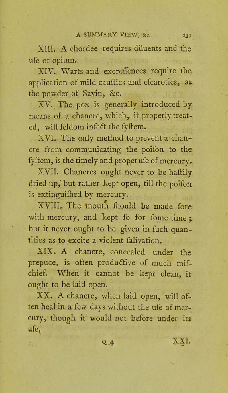XIII. A chordee requires diluents and the ufe of opium. XIV. Warts and excreflences require the application of mild cauftics and cfcarotics, as the powder of Savin, &c. XV. . The, pox is generally introduced by means of a chancre, which, if properly treat- ed, will feldom infe£l the fyftem. XVI. The only method to prevent a chan- cre from communicating the poifon to the fyftem, is the timely and proper ufe of mercury. XVII. Chancres ought never to be haftily dried up,' but rather kept open, till the poifon is extinguiflied by mercury. XVIII. The moutfi fhould be made fore •with mercury, and kept fo for fome time ; but it never ought to be given in fuch quan- tities as to excite a violent falivation. XIX. A chancre, concealed under the prepuce, is often produ£tive of much mif- chief. When it cannot be kept clean, it ought to be laid open. XX. A chancre, when laid open, will of- ten heal in a few days without the ufe of mer- cury, though it would not before under its ufe. 0^4 XXI.