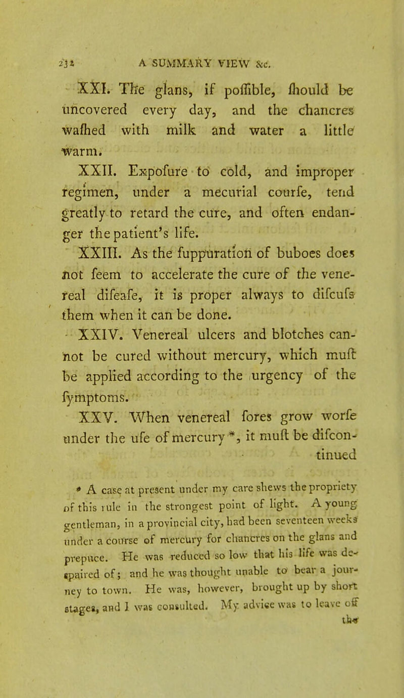 •XXL The glans, if poffible, flioulcl be uncovered every day, and the chancres wafhed with milk and water a little' warm. XXII. Expofure to cold, and improper regimen, under a mecurial courfe, tend greatly to retard the cure, and often endan- ger the patient's life. XXIII. As the fuppciration of buboes does Hot feem to accelerate the cure of the vene- real difeafe, it is proper always to difcufs- them when it can be done. - XXIV. Venereal ulcers and blotches can- not be cured without mercury, which muft be applied according to the urgency of the fymptoms. XXV. When venereal fores grow worfe under the ufe of mercury *, it mufl be difcon- tinued * A case at present under my care shews the propriety of this 1 ule in the strongest point of light. A young gentleman, in a provincial city, had been seventeen weeks under a CoiTrse of mercUry for chancres on the glans and prepuce. He was reduced so low that his life was dc- «paircd of; and he was thought unable to bear a jour- ney to town. He was, liowever, brought up by short sUgea, and 1 was GOHsulted. My advise was to leave off